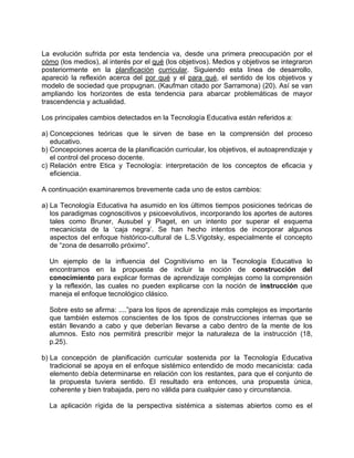 La evolución sufrida por esta tendencia va, desde una primera preocupación por el
cómo (los medios), al interés por el qué (los objetivos). Medios y objetivos se integraron
posteriormente en la planificación curricular. Siguiendo esta línea de desarrollo,
apareció la reflexión acerca del por qué y el para qué, el sentido de los objetivos y
modelo de sociedad que propugnan. (Kaufman citado por Sarramona) (20). Así se van
ampliando los horizontes de esta tendencia para abarcar problemáticas de mayor
trascendencia y actualidad.
Los principales cambios detectados en la Tecnología Educativa están referidos a:
a) Concepciones teóricas que le sirven de base en la comprensión del proceso
educativo.
b) Concepciones acerca de la planificación curricular, los objetivos, el autoaprendizaje y
el control del proceso docente.
c) Relación entre Etica y Tecnología: interpretación de los conceptos de eficacia y
eficiencia.
A continuación examinaremos brevemente cada uno de estos cambios:
a) La Tecnología Educativa ha asumido en los últimos tiempos posiciones teóricas de
los paradigmas cognoscitivos y psicoevolutivos, incorporando los aportes de autores
tales como Bruner, Ausubel y Piaget, en un intento por superar el esquema
mecanicista de la ‘caja negra’. Se han hecho intentos de incorporar algunos
aspectos del enfoque histórico-cultural de L.S.Vigotsky, especialmente el concepto
de “zona de desarrollo próximo”.
Un ejemplo de la influencia del Cognitivismo en la Tecnología Educativa lo
encontramos en la propuesta de incluir la noción de construcción del
conocimiento para explicar formas de aprendizaje complejas como la comprensión
y la reflexión, las cuales no pueden explicarse con la noción de instrucción que
maneja el enfoque tecnológico clásico.
Sobre esto se afirma: ....”para los tipos de aprendizaje más complejos es importante
que también estemos conscientes de los tipos de construcciones internas que se
están llevando a cabo y que deberían llevarse a cabo dentro de la mente de los
alumnos. Esto nos permitirá prescribir mejor la naturaleza de la instrucción (18,
p.25).
b) La concepción de planificación curricular sostenida por la Tecnología Educativa
tradicional se apoya en el enfoque sistémico entendido de modo mecanicista: cada
elemento debía determinarse en relación con los restantes, para que el conjunto de
la propuesta tuviera sentido. El resultado era entonces, una propuesta única,
coherente y bien trabajada, pero no válida para cualquier caso y circunstancia.
La aplicación rígida de la perspectiva sistémica a sistemas abiertos como es el
 
