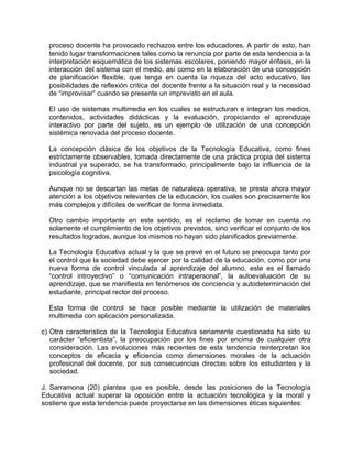 proceso docente ha provocado rechazos entre los educadores. A partir de esto, han
tenido lugar transformaciones tales como la renuncia por parte de esta tendencia a la
interpretación esquemática de los sistemas escolares, poniendo mayor énfasis, en la
interacción del sistema con el medio, así como en la elaboración de una concepción
de planificación flexible, que tenga en cuenta la riqueza del acto educativo, las
posibilidades de reflexión crítica del docente frente a la situación real y la necesidad
de “improvisar” cuando se presente un imprevisto en el aula.
El uso de sistemas multimedia en los cuales se estructuran e integran los medios,
contenidos, actividades didácticas y la evaluación, propiciando el aprendizaje
interactivo por parte del sujeto, es un ejemplo de utilización de una concepción
sistémica renovada del proceso docente.
La concepción clásica de los objetivos de la Tecnología Educativa, como fines
estrictamente observables, tomada directamente de una práctica propia del sistema
industrial ya superado, se ha transformado, principalmente bajo la influencia de la
psicología cognitiva.
Aunque no se descartan las metas de naturaleza operativa, se presta ahora mayor
atención a los objetivos relevantes de la educación, los cuales son precisamente los
más complejos y difíciles de verificar de forma inmediata.
Otro cambio importante en este sentido, es el reclamo de tomar en cuenta no
solamente el cumplimiento de los objetivos previstos, sino verificar el conjunto de los
resultados logrados, aunque los mismos no hayan sido planificados previamente.
La Tecnología Educativa actual y la que se prevé en el futuro se preocupa tanto por
el control que la sociedad debe ejercer por la calidad de la educación, como por una
nueva forma de control vinculada al aprendizaje del alumno, este es el llamado
“control introyectivo” o “comunicación intrapersonal”, la autoevaluación de su
aprendizaje, que se manifiesta en fenómenos de conciencia y autodeterminación del
estudiante, principal rector del proceso.
Esta forma de control se hace posible mediante la utilización de materiales
multimedia con aplicación personalizada.
c) Otra característica de la Tecnología Educativa seriamente cuestionada ha sido su
carácter “eficientista”, la preocupación por los fines por encima de cualquier otra
consideración. Las evoluciones más recientes de esta tendencia reinterpretan los
conceptos de eficacia y eficiencia como dimensiones morales de la actuación
profesional del docente, por sus consecuencias directas sobre los estudiantes y la
sociedad.
J. Sarramona (20) plantea que es posible, desde las posiciones de la Tecnología
Educativa actual superar la oposición entre la actuación tecnológica y la moral y
sostiene que esta tendencia puede proyectarse en las dimensiones éticas siguientes:
 