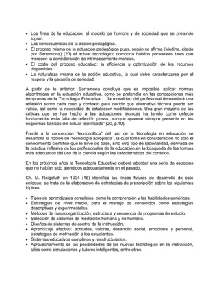 • Los fines de la educación, el modelo de hombre y de sociedad que se pretende
lograr.
• Las consecuencias de la acción pedagógica.
• El proceso mismo de la actuación pedagógica pues, según se afirma (Medina, citado
por Sarramona) (20) el actuar tecnológico comporta hábitos personales tales que
merecen la consideración de intrínsecamente morales.
• El costo del proceso educativo: la eficiencia u optimización de los recursos
disponibles.
• La naturaleza misma de la acción educativa, la cual debe caracterizarse por el
respeto y la garantía de seriedad.
A partir de lo anterior, Sarramona concluye que es imposible aplicar normas
algorítmicas en la actuación educativa, como se pretendía en las concepciones más
tempranas de la Tecnología Educativa ....”la moralidad del profesional demandará una
reflexión sobre cada caso y contexto para decidir que alternativa técnica puede ser
válida, así como la necesidad de establecer modificaciones. Una gran mayoría de las
críticas que se han hecho a las actuaciones técnicas ha tenido como defecto
fundamental esta falta de reflexión previa, aunque aparece siempre presente en los
esquemas básicos del actuar tecnificado” (20, p.10).
Frente a la concepción “tecnocrática” del uso de la tecnología en educación se
desarrolla la noción de “tecnología apropiada”, la cual toma en consideración no sólo el
conocimiento científico que le sirve de base, sino otro tipo de racionalidad, derivada de
la práctica reflexiva de los profesionales de la educación,en la búsqueda de las formas
más adecuadas del uso de la ciencia según las características del contexto.
En los próximos años la Tecnología Educativa deberá abordar una serie de aspectos
que no habían sido atendidos adecuadamente en el pasado.
Ch. M. Reigeluth en 1994 (18) identifica las líneas futuras de desarrollo de este
enfoque: se trata de la elaboración de estrategias de prescripción sobre los siguientes
tópicos:
• Tipos de aprendizajes complejos, como la comprensión y las habilidades genéricas.
• Estrategias de nivel medio, para el manejo de contenidos como estrategias
descriptivas y experimentales.
• Métodos de macroorganización: estructura y secuencia de programas de estudio.
• Selección de sistemas de mediación humana y no humana.
• Diseños de sistemas de control de la instrucción.
• Aprendizaje afectivo: actitudes, valores, desarrollo social, emocional y personal,
estrategias de motivación a los estudiantes.
• Sistemas educativos completos y reestructurados.
• Aprovechamiento de las posibilidades de las nuevas tecnologías en la instrucción,
tales como simulaciones y tutores inteligentes, entre otros.
 