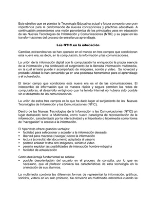 Este objetivo que se plantea la Tecnología Educativa actual y futura comporta una gran
importancia para la conformación de nuevas concepciones y prácticas educativas. A
continuación presentamos una visión panorámica de los principales usos en educación
de las Nuevas Tecnologías de Información y Comunicaciones (NTIC) y su papel en las
transformaciones del proceso de enseñanza aprendizaje.
Las NTIC en la educación
Cambios extraordinarios se han operado en el mundo en tres campos que condicionan
esta nueva era, es decir, en la computación, la información y las comunicaciones.
La unión de la información digital con la computación ha enriquecido la propia esencia
de la información y ha conllevado el surgimiento de la llamada información multimedia,
en la cual el texto puede ir acompañado de imágenes, sonido y vídeo. Su novedad y
probada utilidad la han convertido ya en una poderosa herramienta para el aprendizaje
y el autoestudio.
El tercer campo que condiciona esta nueva era es el de las comunicaciones. El
intercambio de información que de manera rápida y segura permiten las redes de
computadoras, el desarrollo vertiginoso que ha tenido Internet no hubiera sido posible
sin el desarrollo de las comunicaciones.
La unión de estos tres campos es lo que ha dado lugar al surgimiento de las Nuevas
Tecnologías de Información y las Comunicaciones (NTIC).
Dentro de las Nuevas Tecnologías de la Información y las Comunicaciones (NTIC) un
lugar destacado tiene la Multimedia, como nuevo paradigma de representación de la
información, caracterizada por la interactividad y el hipertexto o hipermedia como forma
de "navegación" o acceso a la información.
El hipertexto ofrece grandes ventajas:
facilidad para seleccionar y acceder a la información deseada
libertad para moverse (navegar) sobre la información
lectura (consulta) del documento adaptada al usuario
permite enlazar textos con imágenes, sonido o video
permite explotar las posibilidades de interacción hombre-máquina
facilidad de actualización
Como desventaja fundamental se señala:
posible desorientación del usuario en el proceso de consulta, por lo que es
necesario, que el profesor conozca las características de esta tecnología en la
orientación de sus alumnos.
La multimedia combina las diferentes formas de representar la información: gráficos,
sonidos, vídeos en un solo producto. Se convierte en multimedia interactiva cuando se
 