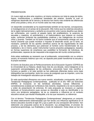 PRESENTACION
Un nuevo siglo se abre ante nosotros y el mismo comienza con toda la carga de éxitos,
logros, incertidumbres y problemas heredados del anterior, durante el cual un
vertiginoso desarrollo de la ciencia y la técnica han hecho más evidente las diferencias
entre unos países y otros, en un mundo cada vez más unipolar.
Un desarrollo considerable se ha experimentado también en las teorías, concepciones,
e investigaciones en el campo de la educación. Ello motiva que los sistemas educativos
de la región latinoamericana y caribeña se encuentren ante nuevos desafíos que deben
ser enfrentados, aún cuando el pesado lastre del analfabetismo, la ausencia de
escuelas y maestros, el autoritarismo y el tradicionalismo que imperan en muchas
aulas, continúan limitando las posibilidades creativas y las inteligencias de muchos
niños y jóvenes. También se ha hecho evidente que el conocimiento emerge con una
fuerza creciente que puede movilizar e impulsar el desarrollo social, por lo tanto, es
necesario, partiendo de los aportes científicos acerca de las regularidades de este
proceso, y de los elementos que potencian al hombre como transformador de sus
realidades y de sí mismo, poder instrumentar nuevos proyectos pedagógicos, basados
en formas superiores de enseñanza que posibiliten la formación de individuos, de
profesionales, capaces de dar respuesta a las exigencias del mundo contemporáneo.
Ante estas realidades es necesario que el profesorado, comprometido con su entorno
social y el momento histórico que vive, se capacite para poder transformar la escuela y
la propia sociedad.
El Centro de Estudios para el Perfeccionamiento de la Educación Superior (CEPES) de
la Universidad de La Habana, desde hace más de una década, viene trabajando en la
superación psicopedagógica de los profesores, procurando hacer más científica y
humana su gestión y en este sentido se han elaborado diferentes textos como base
bibliográfica que acompañan, tanto los cursos de postgrado que se imparten, como los
trabajos de investigación educativa que se realizan.
En esta oportunidad ofrecemos una nueva versión, actualizada y enriquecida, del Libro
Tendencias Pedagógicas Contemporáneas, publicado en el año 1991 por Ediciones
ENPES, al incorporar, en las temáticas abordadas, nuevas reflexiones y
consideraciones avalada por la literatura más reciente, respetando a la vez la selección
y orden de presentación de entonces. En esta propuesta se incorpora un capítulo
dedicado al Constructivismo pues aunque es discutible si este es identificable o no
como una tendencia pedagógica, tal es su presencia e influencia en el contexto
educativo actual, que resulta insoslayable, a la vez que necesaria, su referencia.
Con el término “Tendencias Pedagógicas Contemporáneas” designamos un conjunto
de ideas relativamente sistematizadas que han tenido una influencia significativa en el
terreno educativo durante el siglo XX y que a partir de una concepción del hombre han
elaborado una propuesta acerca de la educación, sus protagonistas, el proceso de
enseñanza-aprendizaje, sus finalidades y modo de realización. Estas ideas se han ido
 