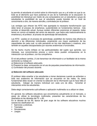 le permite al estudiante el control sobre la información que ve y el orden en que la ve.
Este es el elemento que hace poderoso el uso de la multimedia en la educación: la
posibilidad de interactuar por medio de una computadora con un estudiante o grupo de
estudiantes la posibilidad de que el estudiante pueda transitar de un nivel de
conocimiento a otro, de manera sencilla y controlada por el profesor.
Las ventajas que ofrecen las NTIC trae aparejada la necesaria transformación que
debe tener el proceso de enseñanza, sustentándolo en fundamentos teóricos más
acordes al desarrollo actual. Aunque existen diferentes posiciones al respecto, todas
tienen en común el traslado del centro de atención, que había sido tradicionalmente la
enseñanza y el profesor, al proceso de aprendizaje del estudiante.
Las NTIC usadas en el proceso de aprendizaje, posibilitan de manera más efectiva la
atención a las diferencias individuales, propiciando una mayor explotación de las
capacidades de cada cual, no sólo pensando en los más talentosos y creativos, sino
también en aquellos discapacitados por razones anatómicas o funcionales.
Se ha hecho mucho énfasis en las particularidades del sujeto que aprende, sus
intereses, sus conocimientos previos y como éstos pueden enriquecerse en la
interacción con el profesor, con los compañeros.
El rol del profesor cambia, (1) de transmisor de información a un facilitador de la misma
centrando su trabajo en:
a) Seleccionar el software adecuado.
b) Preparar la clase, enriquecida con el uso de paquetes presentadores de información.
c) Controlador del proceso docente.
a) Selección del software adecuado
El profesor debe enseñar a los estudiantes a tomar decisiones cuando se enfrenten a
toda esa avalancha de información que se encuentra en las redes. Su tarea
fundamental debe recaer en orientar la selección de la información que le hace falta al
estudiante, trabajar de manera individual con cada uno de ellos, fomentar el
intercambio entre los estudiantes.
Debe elegir correctamente cuál software o aplicación multimedia va a utilizar en clase.
En general, los software educativos que encontramos actualmente en el mercado, a
pesar de utilizar la tecnología multimedia, presentan las características de los
diseñados en las décadas del 70 u 80.
En la década de los 80, época de gran auge de los software educativos muchos
autores los clasificaban en:
Ejercicios y prácticas.
Tutoriales
Simulaciones
Juegos
 