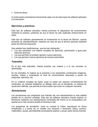 Entornos libres
A continuación presentamos brevemente cada uno de estos tipos de software aplicados
a la educación:
Ejercicios y prácticas
Este tipo de software educativo intenta promover la adquisición de conocimientos
mediante la práctica, partiendo de que la teoría ha sido explicada anteriormente en
clase.
Este tipo de software generalmente se fundamenta en la teoría de Skinner, usando
procesos de retroalimentación, tratando con esto de que el alumno aprenda mediante
pares de estímulo-respuesta.
Han existido tres clasificaciones que los han distinguido:
Los que presentan una batería completa de ejercicios, permanente e igual para
todos los alumnos.
Los que permiten al profesor generar nuevos ejercicios.
Los que generan nuevos ejercicios de manera automática.
Tutoriales
Es el tipo más extendido. Intenta enseñar una materia y a la vez controlar su
aprendizaje.
En los tutoriales, la materia se le presenta a los estudiantes combinando imágenes,
sonidos, videos y controlando el nivel de conocimientos alcanzado a través de
preguntas, ejercicios. etc.
Es un material complejo de lograr, pues no basta con exponer correctamente los
contenidos, se necesita establecer un diálogo claro con el estudiante, un sistema de
ayuda bien definida, que permita al mismo saber que hacer en cualquier momento.
Simulaciones
Las simulaciones son programas que intentan dar una representación lo más realista
posible de un dominio complejo. Este tipo de software educativo intenta explicar un
fenómeno mediante una representación controlada del mismo en la computadora con
apariencia lo más cercana posible al fenómeno real.
Los programas de simulación, como su nombre lo indica, reproducen en forma
simplificada y a través de un modelo una situación o fenómeno (físico, químico,
matemático, social), permitiéndole al estudiante explorar y actuar sobre dichos eventos.
 