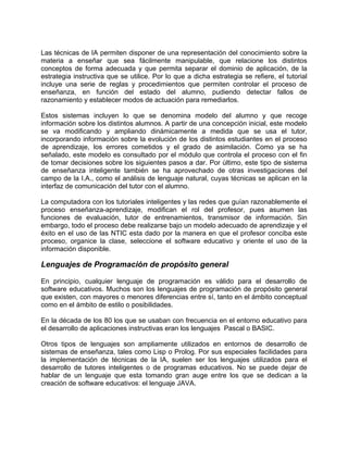 Las técnicas de IA permiten disponer de una representación del conocimiento sobre la
materia a enseñar que sea fácilmente manipulable, que relacione los distintos
conceptos de forma adecuada y que permita separar el dominio de aplicación, de la
estrategia instructiva que se utilice. Por lo que a dicha estrategia se refiere, el tutorial
incluye una serie de reglas y procedimientos que permiten controlar el proceso de
enseñanza, en función del estado del alumno, pudiendo detectar fallos de
razonamiento y establecer modos de actuación para remediarlos.
Estos sistemas incluyen lo que se denomina modelo del alumno y que recoge
información sobre los distintos alumnos. A partir de una concepción inicial, este modelo
se va modificando y ampliando dinámicamente a medida que se usa el tutor,
incorporando información sobre la evolución de los distintos estudiantes en el proceso
de aprendizaje, los errores cometidos y el grado de asimilación. Como ya se ha
señalado, este modelo es consultado por el módulo que controla el proceso con el fin
de tomar decisiones sobre los siguientes pasos a dar. Por último, este tipo de sistema
de enseñanza inteligente también se ha aprovechado de otras investigaciones del
campo de la I.A., como el análisis de lenguaje natural, cuyas técnicas se aplican en la
interfaz de comunicación del tutor con el alumno.
La computadora con los tutoriales inteligentes y las redes que guían razonablemente el
proceso enseñanza-aprendizaje, modifican el rol del profesor, pues asumen las
funciones de evaluación, tutor de entrenamientos, transmisor de información. Sin
embargo, todo el proceso debe realizarse bajo un modelo adecuado de aprendizaje y el
éxito en el uso de las NTIC esta dado por la manera en que el profesor conciba este
proceso, organice la clase, seleccione el software educativo y oriente el uso de la
información disponible.
Lenguajes de Programación de propósito general
En principio, cualquier lenguaje de programación es válido para el desarrollo de
software educativos. Muchos son los lenguajes de programación de propósito general
que existen, con mayores o menores diferencias entre sí, tanto en el ámbito conceptual
como en el ámbito de estilo o posibilidades.
En la década de los 80 los que se usaban con frecuencia en el entorno educativo para
el desarrollo de aplicaciones instructivas eran los lenguajes Pascal o BASIC.
Otros tipos de lenguajes son ampliamente utilizados en entornos de desarrollo de
sistemas de enseñanza, tales como Lisp o Prolog. Por sus especiales facilidades para
la implementación de técnicas de la IA, suelen ser los lenguajes utilizados para el
desarrollo de tutores inteligentes o de programas educativos. No se puede dejar de
hablar de un lenguaje que esta tomando gran auge entre los que se dedican a la
creación de software educativos: el lenguaje JAVA.
 