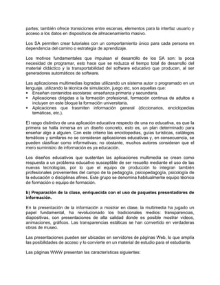 partes; también ofrece transiciones entre escenas, elementos para la interfaz usuario y
acceso a los datos en dispositivos de almacenamiento masivo.
Los SA permiten crear tutoriales con un comportamiento único para cada persona en
dependencia del camino o estrategia de aprendizaje.
Los motivos fundamentales que impulsan el desarrollo de los SA son: la poca
necesidad de programar, esto hace que se reduzca el tiempo total de desarrollo del
material didáctico y la transportabilidad del software educativo que producen, al ser
generadores automáticos de software.
Las aplicaciones multimedias logradas utilizando un sistema autor o programado en un
lenguaje, utilizando la técnica de simulación, juego etc, son aquellas que:
Enseñan contenidos escolares: enseñanza primaria y secundaria.
Aplicaciones dirigidas a la formación profesional, formación continua de adultos e
incluyen en este bloque la formación universitaria.
Aplicaciones que trasmiten información general (diccionarios, enciclopedias
temáticas, etc.).
El rasgo distintivo de una aplicación educativa respecto de una no educativa, es que la
primera se halla inmersa en un diseño concreto, esto es, un plan determinado para
enseñar algo a alguien. Con este criterio las enciclopedias, guías turísticas, catálogos
temáticos y similares no se consideran aplicaciones educativas y, en consecuencia, se
pueden clasificar como informativas; no obstante, muchos autores consideran que el
mero suministro de información es ya educación.
Los diseños educativos que sustentan las aplicaciones multimedia se crean como
respuesta a un problema educativo susceptible de ser resuelto mediante el uso de las
nuevas tecnologías, por lo que el equipo de producción lo integran también
profesionales provenientes del campo de la pedagogía, psicopedagogía, psicología de
la educación o disciplinas afines. Este grupo se denomina habitualmente equipo técnico
de formación o equipo de formación.
b) Preparación de la clase, enriquecida con el uso de paquetes presentadores de
información.
En la presentación de la información a mostrar en clase, la multimedia ha jugado un
papel fundamental, ha revolucionado los tradicionales medios: transparencias,
diapositivas, con presentaciones de alta calidad donde es posible mostrar videos,
animaciones, gráficos. Las transparencias estáticas se han convertido en verdaderas
obras de museo.
Las presentaciones pueden ser ubicadas en servidores de páginas Web, lo que amplía
las posibilidades de acceso y lo convierte en un material de estudio para el estudiante.
Las páginas WWW presentan las características siguientes:
 