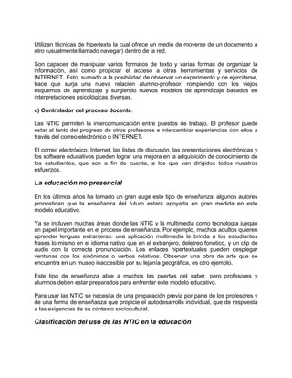 Utilizan técnicas de hipertexto la cual ofrece un medio de moverse de un documento a
otro (usualmente llamado navegar) dentro de la red.
Son capaces de manipular varios formatos de texto y varias formas de organizar la
información, así como propiciar el acceso a otras herramientas y servicios de
INTERNET. Esto, sumado a la posibilidad de observar un experimento y de ejercitarse,
hace que surja una nueva relación alumno-profesor, rompiendo con los viejos
esquemas de aprendizaje y surgiendo nuevos modelos de aprendizaje basados en
interpretaciones psicológicas diversas.
c) Controlador del proceso docente.
Las NTIC permiten la intercomunicación entre puestos de trabajo. El profesor puede
estar al tanto del progreso de otros profesores e intercambiar experiencias con ellos a
través del correo electrónico o INTERNET.
El correo electrónico, Internet, las listas de discusión, las presentaciones electrónicas y
los software educativos pueden lograr una mejora en la adquisición de conocimiento de
los estudiantes, que son a fin de cuenta, a los que van dirigidos todos nuestros
esfuerzos.
La educación no presencial
En los últimos años ha tomado un gran auge este tipo de enseñanza: algunos autores
pronostican que la enseñanza del futuro estará apoyada en gran medida en este
modelo educativo.
Ya se incluyen muchas áreas donde las NTIC y la multimedia como tecnología juegan
un papel importante en el proceso de enseñanza. Por ejemplo, muchos adultos quieren
aprender lenguas extranjeras: una aplicación multimedia le brinda a los estudiantes
frases lo mismo en el idioma nativo que en el extranjero, deletreo fonético, y un clip de
audio con la correcta pronunciación. Los enlaces hipertextuales pueden desplegar
ventanas con los sinónimos o verbos relativos. Observar una obra de arte que se
encuentra en un museo inaccesible por su lejanía geográfica, es otro ejemplo.
Este tipo de enseñanza abre a muchos las puertas del saber, pero profesores y
alumnos deben estar preparados para enfrentar este modelo educativo.
Para usar las NTIC se necesita de una preparación previa por parte de los profesores y
de una forma de enseñanza que propicie el autodesarrollo individual, que de respuesta
a las exigencias de su contexto sociocultural.
Clasificación del uso de las NTIC en la educación
 