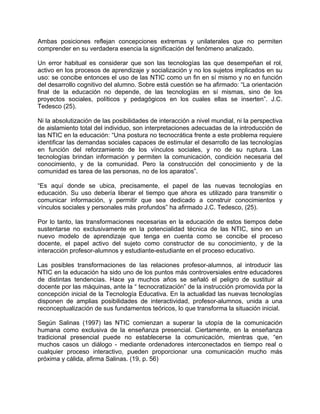 Ambas posiciones reflejan concepciones extremas y unilaterales que no permiten
comprender en su verdadera esencia la significación del fenómeno analizado.
Un error habitual es considerar que son las tecnologías las que desempeñan el rol,
activo en los procesos de aprendizaje y socialización y no los sujetos implicados en su
uso: se concibe entonces el uso de las NTIC como un fin en sí mismo y no en función
del desarrollo cognitivo del alumno. Sobre está cuestión se ha afirmado: “La orientación
final de la educación no depende, de las tecnologías en sí mismas, sino de los
proyectos sociales, políticos y pedagógicos en los cuales ellas se inserten”. J.C.
Tedesco (25).
Ni la absolutización de las posibilidades de interacción a nivel mundial, ni la perspectiva
de aislamiento total del individuo, son interpretaciones adecuadas de la introducción de
las NTIC en la educación: “Una postura no tecnocrática frente a este problema requiere
identificar las demandas sociales capaces de estimular el desarrollo de las tecnologías
en función del reforzamiento de los vínculos sociales, y no de su ruptura. Las
tecnologías brindan información y permiten la comunicación, condición necesaria del
conocimiento, y de la comunidad. Pero la construcción del conocimiento y de la
comunidad es tarea de las personas, no de los aparatos”.
“Es aquí donde se ubica, precisamente, el papel de las nuevas tecnologías en
educación. Su uso debería liberar el tiempo que ahora es utilizado para transmitir o
comunicar información, y permitir que sea dedicado a construir conocimientos y
vínculos sociales y personales más profundos” ha afirmado J.C. Tedesco, (25).
Por lo tanto, las transformaciones necesarias en la educación de estos tiempos debe
sustentarse no exclusivamente en la potencialidad técnica de las NTIC, sino en un
nuevo modelo de aprendizaje que tenga en cuenta como se concibe el proceso
docente, el papel activo del sujeto como constructor de su conocimiento, y de la
interacción profesor-alumnos y estudiante-estudiante en el proceso educativo.
Las posibles transformaciones de las relaciones profesor-alumnos, al introducir las
NTIC en la educación ha sido uno de los puntos más controversiales entre educadores
de distintas tendencias. Hace ya muchos años se señaló el peligro de sustituir al
docente por las máquinas, ante la “ tecnocratización” de la instrucción promovida por la
concepción inicial de la Tecnología Educativa. En la actualidad las nuevas tecnologías
disponen de amplias posibilidades de interactividad, profesor-alumnos, unida a una
reconceptualización de sus fundamentos teóricos, lo que transforma la situación inicial.
Según Salinas (1997) las NTIC comienzan a superar la utopía de la comunicación
humana como exclusiva de la enseñanza presencial. Ciertamente, en la enseñanza
tradicional presencial puede no establecerse la comunicación, mientras que, “en
muchos casos un diálogo - mediante ordenadores interconectados en tiempo real o
cualquier proceso interactivo, pueden proporcionar una comunicación mucho más
próxima y cálida, afirma Salinas. (19, p. 56)
 