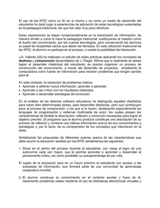 El uso de las NTIC como un fin en si mismo y no como un medio de desarrollo del
estudiante ha dado lugar a experiencias de aplicación de estas tecnologías sustentadas
en la pedagogía tradicional, las que han sido muy poco efectivas.
Estas experiencias se basan fundamentalmente en la transmisión de información, de
manera similar a como lo hace la pedagogía tradicional, sustituyendo al maestro como
el dueño del conocimiento, por las nuevas tecnologías, pero conservando los alumnos
su papel de recipientes vacíos que deben ser llenados. En esta utilización tradicional de
las NTIC, el alumno no participa en el proceso, ni existe la posibilidad de interacción.
J.A. Valente (28) ha realizado un estudio de estas prácticas aplicando los conceptos de
destreza y comprensión desarrollados de J. Piaget. Afirma que si realmente se desea
lograr el desarrollo intelectual del estudiante, es preciso organizar un proceso de
construcción del conocimiento, a través del desarrollo de proyectos, empleando la
computadora como fuente de información para resolver problemas que tengan sentido
para él.
En este contexto, la resolución de problemas implica:
• Aprender a obtener nueva información, aprender a aprender.
• Aprender a ser crítico con los resultados obtenidos.
• Aprender a desarrollar estrategias de corrección.
En el análisis de los distintos software educativos ha distinguido aquellos diseñados
para hacer bien determinadas tareas, para desarrollar destrezas, pero que contribuyen
poco al proceso de comprensión, y los que si lo hacen, destacando especialmente los
lenguajes de programación y sistemas multimedia de autor, los cuales poseen las
características de facilitar la descripción, reflexión y corrección necesarias para lograr el
objetivo previsto. El programa que el alumno produce constituye una descripción de su
proceso de reflexión y contiene una valiosa información acerca de sus conocimientos y
estrategias y, por lo tanto, de su comprensión de los conceptos que intervienen en la
tarea.
Sintetizando las propuestas de diferentes autores acerca de las características que
debe asumir la educación asistida por las NTIC señalaremos las siguientes:
1. Situar en el centro del proceso docente al estudiante, con vistas al logro de una
autonomía cada vez mayor, que le permita aprender a aprender y desarrollar el
pensamiento crítico, así como posibilitar su autoaprendizaje de por vida.
El sujeto de la educación será en un futuro próximo el estudiante con acceso a las
autopistas de información, que formará parte de una comunidad de aprendizaje
cooperativo mundial.
2. El alumno construye su conocimiento en el contexto escolar y fuera de él,
resolviendo problemas reales mediante el uso de bibliotecas electrónicas virtuales y
 