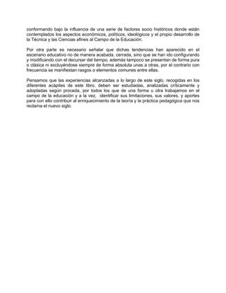 conformando bajo la influencia de una serie de factores socio históricos donde están
contemplados los aspectos económicos, políticos, ideológicos y el propio desarrollo de
la Técnica y las Ciencias afines al Campo de la Educación.
Por otra parte es necesario señalar que dichas tendencias han aparecido en el
escenario educativo no de manera acabada, cerrada, sino que se han ido configurando
y modificando con el decursar del tiempo, además tampoco se presentan de forma pura
o clásica ni excluyéndose siempre de forma absoluta unas a otras, por el contrario con
frecuencia se manifiestan rasgos o elementos comunes entre ellas.
Pensamos que las experiencias alcanzadas a lo largo de este siglo, recogidas en los
diferentes acápites de este libro, deben ser estudiadas, analizadas críticamente y
adoptadas según proceda, por todos los que de una forma u otra trabajamos en el
campo de la educación y a la vez, identificar sus limitaciones, sus valores, y aportes
para con ello contribuir al enriquecimiento de la teoría y la práctica pedagógica que nos
reclama el nuevo siglo.
 
