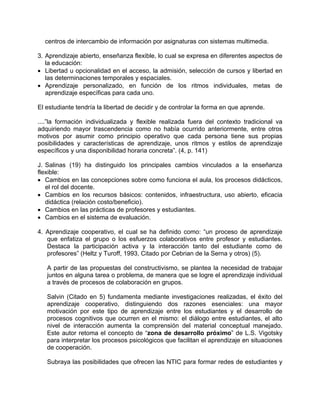 centros de intercambio de información por asignaturas con sistemas multimedia.
3. Aprendizaje abierto, enseñanza flexible, lo cual se expresa en diferentes aspectos de
la educación:
• Libertad u opcionalidad en el acceso, la admisión, selección de cursos y libertad en
las determinaciones temporales y espaciales.
• Aprendizaje personalizado, en función de los ritmos individuales, metas de
aprendizaje específicas para cada uno.
El estudiante tendría la libertad de decidir y de controlar la forma en que aprende.
....”la formación individualizada y flexible realizada fuera del contexto tradicional va
adquiriendo mayor trascendencia como no había ocurrido anteriormente, entre otros
motivos por asumir como principio operativo que cada persona tiene sus propias
posibilidades y características de aprendizaje, unos ritmos y estilos de aprendizaje
específicos y una disponibilidad horaria concreta”. (4, p. 141)
J. Salinas (19) ha distinguido los principales cambios vinculados a la enseñanza
flexible:
• Cambios en las concepciones sobre como funciona el aula, los procesos didácticos,
el rol del docente.
• Cambios en los recursos básicos: contenidos, infraestructura, uso abierto, eficacia
didáctica (relación costo/beneficio).
• Cambios en las prácticas de profesores y estudiantes.
• Cambios en el sistema de evaluación.
4. Aprendizaje cooperativo, el cual se ha definido como: “un proceso de aprendizaje
que enfatiza el grupo o los esfuerzos colaborativos entre profesor y estudiantes.
Destaca la participación activa y la interacción tanto del estudiante como de
profesores” (Heltz y Turoff, 1993, Citado por Cebrian de la Serna y otros) (5).
A partir de las propuestas del constructivismo, se plantea la necesidad de trabajar
juntos en alguna tarea o problema, de manera que se logre el aprendizaje individual
a través de procesos de colaboración en grupos.
Salvin (Citado en 5) fundamenta mediante investigaciones realizadas, el éxito del
aprendizaje cooperativo, distinguiendo dos razones esenciales: una mayor
motivación por este tipo de aprendizaje entre los estudiantes y el desarrollo de
procesos cognitivos que ocurren en el mismo: el diálogo entre estudiantes, el alto
nivel de interacción aumenta la comprensión del material conceptual manejado.
Este autor retoma el concepto de “zona de desarrollo próximo” de L.S. Vigotsky
para interpretar los procesos psicológicos que facilitan el aprendizaje en situaciones
de cooperación.
Subraya las posibilidades que ofrecen las NTIC para formar redes de estudiantes y
 