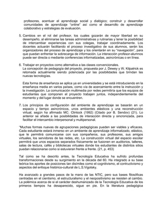 profesores, acentuar el aprendizaje social y dialógico; construir y desarrollar
comunidades de aprendizaje “online” así como el desarrollo de aprendizaje
colaborativo y estrategias de evaluación.
5. Cambios en el rol del profesor, los cuales gozarán de mayor libertad en su
desempeño, al eliminarse las tareas administrativas y rutinarias y tener la posibilidad
de intercambiar experiencias con sus colegas, trabajar coordinadamente. Los
docentes actuarán facilitando el proceso investigativo de sus alumnos, serán los
organizadores del proceso de aprendizaje y los orientarán en su “navegación”, para
que puedan enfrentar la sobrecarga de información. La interacción profesor-alumnos
puede ser directa o mediante conferencias informatizadas, asincrónicas o en línea.
6. Trabajar en proyectos como alternativa a las clases convencionales.
La concepción de pedagogía del proyecto, propuesta por J. Dewey y W. Kilpatrick es
retomada actualmente siendo potenciada por las posibilidades que brindan las
nuevas tecnologías.
Esta forma de enseñanza se aplica ya en universidades y se está introduciendo en la
enseñanza media en varios países, como vía de acercamiento entre la instrucción y
la investigación. La comunicación multimedia por redes permitiría que los equipos de
estudiantes que componen el proyecto trabajen juntos, independientemente del
momento y del lugar donde se encuentren.
7. Los principios de configuración del ambiente de aprendizaje se basarán en un
espacio y tiempo asincrónicos, unos ambientes elásticos y una reconstrucción
virtual, según ha afirmado MC. Clintock (1992) (Citado por B. Sendov) (21). Lo
anterior se añade a las posibilidades de interacción directa y sincronizada, para
facilitar el intercambio interpersonal y multipersonal.
“Muchas formas nuevas de agrupaciones pedagógicas pueden ser viables y eficaces.
Cada estudiante estará inmerso en un ambiente de aprendizaje informatizado, elástico,
que le permitirá comunicarse con sus compañeros, sus profesores, sus amigos
virtuales, los servidores de las redes, etc. La construcción virtual del espacio escolar
permitirá que unos espacios separados físicamente se fusionen en auditorios, talleres,
salas de lectura, cafés y bibliotecas virtuales donde los estudiantes de distintos sitios
puedan relacionarse como si estuvieran frente a frente. (21, p. 453)
Tal como se ha descrito antes, la Tecnología Educativa ha sufrido profundas
transformaciones desde su surgimiento en la década del 60. Ha integrado a su base
teórica los aportes de posiciones tan disímiles como el cognitivismo, el contructivismo y
aspectos del enfoque histórico-cultural de L.S.Vigotsky.
Ha avanzado a grandes pasos de la mano de las NTIC, pero sus bases filosóficas
centradas en el cientismo, el estructuralismo y el neopositivismo se resisten al cambio.
La polémica acerca de si el carácter deshumanizado de la Tecnología Educativa de los
primeros tiempos ha desaparecido, sigue en pie. En la literatura pedagógica
 