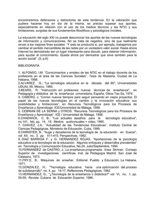 encontraremos defensores y detractores de esta tendencia. En la valoración que
pudiera hacerse hoy en día de la misma, es preciso sopesar sus aportes,
especialmente en relación con el uso de los medios técnicos y las NTIC y sus
limitaciones, surgidas de sus fundamentos filosóficos y psicológicos iniciales.
La educación del siglo XXI no puede desconocer los aportes de las nuevas tecnologías
de información y comunicaciones. No se trata de negarlos, sino de que realmente
sirvan a los mejores fines sociales: “Y esto se producirá si, por ejemplo, trabajamos por
cambiar el sentido mercantilista de las redes por un verdadero valor social. Hasta ahora
Internet ha demostrado ser un lugar interesante para discutir, para obtener información,
para ayudar al conocimiento. Queda ahora por demostrar que sirve también para la
acción social”. (5, p.6)
BIBLIOGRAFÍA
1. ALFONSO, I.M. “Conocimientos y empleo de las NTIC en el trabajo docente de los
profesores en el área de las Ciencias Sociales”. Tesis de Maestría, Ciudad de La
Habana, 1998.
2.ALVAREZ, G.: "La tecnología educativa en la década del 80", Universidades
UDUAL 99, México, 1985.
3.BEARD, R.: "Instrucción sin profesores: nuevas técnicas de enseñanza", en
Pedagogía y didáctica de la enseñanza universitaria, España, Oikos Tao Sa, 1974.
4. CABERO, J. “Corren nuevos tiempos para seguir pensando en viejos proyectos. El
papel de las nuevas tecnologías en el cambio y la innovación educativa: sus
posibilidades y limitaciones”, en Recursos Tecnológicos para los Procesos de
Enseñanza y Aprendizaje. ICE/Universidad de Málaga, 1998.
5. CEBRIAN DE LA SERNA y OTROS: “Recursos Tecnológicos para los Procesos de
Enseñanza y Aprendizaje”. ICE / Universidad de Málaga, 1998.
6.CHADWICK, C. B.: "Los actuales dasafíos para la tecnología educativa",
no.141, feb, pp. 14, 19, Medios audiovisuales + video, 1985.
7. CHAVEZ, J.A.: “Actualidad de las Tendencias Educativas”. Instituto Central de
Ciencias Pedagógicas. Ministerio de Educación, Cuba, 1999.
8.CHIRISTER, B.: "Auge y decadencia de la tecnología de la educación en Suecia",
vol XII, no. 3, pp. 411-415, Perspectivas, 1982.
9. DIAZ BARRIGA F. y G. HERNANDEZ ROJAS. “Aportaciones de la psicología
educativa a la tecnología de la educación: Algunos enfoques y desarrollos prevalentes”
en: Tecnología y Comunicación Educativa, No.24, Julio/Septiembre, 1994.
10.FERNANDEZ de CASTRO, J.: La enseñanza programada: línea Skinner, Consejo
Superior de investigaciones científicas. Inst. de Pedagogía Madrid. San José de
Calasanz, 1973.
11.FRY,E, B.: Máquinas de enseñar, Editorial Pueblo y Educación, La Habana,
1971.
12.GONZALEZ, H.: "Tecnología educativa: hacia una optimización del proceso
de subdesarrollo", no. 4, pp. 14-17, Reflexiones Pedagógicas, 1982.
13.HERNANDEZ, G.: "¿Tecnología de la enseñanza o didáctica?" vol VI, no. 1, pp.
55-59, Revista Cubana de Educación Superior, 1986.
 