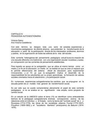 CAPITULO IV
PEDAGOGIA AUTOGESTIONARIA
Victoria Ojalvo
Ana Victoria Castellanos
Con este término se designa toda una serie de variadas experiencias y
movimientos pedagógicos de distinto alcance, que pretenden la transformación de la
educación, a partir de la participación directa de los interesados: profesores, alumnos
y padres, en la organización de todas las esferas de la vida del escolar.
Esta corriente heterogénea del pensamiento pedagógico actual busca la creación de
una escuela diferente a la tradicional, con una organización escolar novedosa y audaz,
en comparación con las corrientes de pensamiento establecidas.
Para lograrlo se apoya en la autogestión, que se utiliza al mismo tiempo como un
medio y un fin en la educación: un medio en la medida en que se crea un espacio que
le permite diferenciarse del sistema oficial de educación, para experimentar
innovaciones; y un fin ya que la autogestión implica el desarrollo de la
responsabilidad de los estudiantes por su propio aprendizaje, la formación de valores
sociales orientados hacia el colectivismo y la participación social.
En numerosas experiencias autogestionarias los cambios que se propugnan en la
escuela parten de un modelo más general de transformación social.
Es por esto que no puede comprenderse plenamente el papel de esta corriente
pedagógica si no se analiza en su significación más amplia, como proyecto de
cambio social.
En un estudio de la UNESCO sobre el tema (15) se identifican como antecedentes
teóricos de la pedagogía autogestionaria diversas concepciones acerca de las
relaciones entre el individuo y el Estado, como la teoría del "contrato social" de J. J.
Rousseau (1712-1778); las obras de los socialistas utópicos Fourier (1772-1837),
Proudhon (1809-1865) y el "socialismo libertario" (anarquismo) de Bakunin (1814-
1876).
 