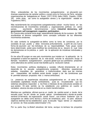Otros antecedentes de los movimientos autogestionarios en educación son
diversas experiencias de carácter político y social como la Comuna de París, variadas
organizaciones de trabajadores en Rusia (1917-1918), Italia (1920), España (1936-
39), entre otras, así como la autogestión obrera y la organización estatal en
Yugoslavia (1951).
Más recientemente las concepciones autogestionarias cobran mucha fuerza en las
reivindicaciones de movimientos sindicales y organizaciones políticas en varios
países, asumiendo denominaciones como: industrial democracy, self
government, self management, cogestion, participation.
En Francia esta corriente toma auge, especialmente después de los sucesos de 1968,
acuñándose el término autogestión como concepto unificador de los diferentes
movimientos existentes.
En este contexto la autogestión se define como la toma de conciencia, por la
sociedad, de que puede y debe renovarse profundamente, a partir de una nueva
forma de asunción por los individuos de su responsabilidad. Todo grupo social
tiene determinado poder para modificar las condiciones de su devenir, lo cual trata
de demostrarse en la práctica, a partir de la aplicación de iniciativas individuales y
colectivas.
En los años 80 surgen en ese país movimientos que insisten en la aplicación de la
autogestión a todos los aspectos de la vida social, incluída la educación. Surge el
llamado "socialismo autogestionario", proyecto global que sus partidarios presentan
como alternativa de cambio social más factible que la revolución radical.
Estos movimientos políticos, ideológicos y sociales influirán directamente en el
desarrollo de la escuela autogestionaria, surgiendo diferentes experiencias
aisladas, imposibles de generalizar o institucionalizar, dado que las mismas
son inseparables del contexto social donde surgen y de las condiciones que
le permiten alcanzar proyectos más o menos ambiciosos.
La presencia de experiencias educativas autogestionarias en el seno de las
sociedades capitalistas resulta contradictoria, pues es incuestionable que los
sistemas educativos responden a los fines e intereses de las estructuras sociales en
que existen. En este sentido se ha establecido una polémica en cuanto al
verdadero alcance de esta corriente en su misión transformadora.
Mientras sus partidarios afirman que es un medio de cambio social a través de la
escuela, pues: "es ahí donde se puede aplicar inmediatamente y donde se puede
sembrar el fermento de organización social futura", sus críticos sostienen que la
autogestión es válida como técnica y forma de enseñanza, pero no para alcanzar
objetivos distintos de los establecidos pues la escuela "sigue siendo un dispositivo
al servicio de fines sociales determinados" (15).
Por su parte Guy Le Boterf, estudioso del tema, aunque no rechaza los proyectos
 