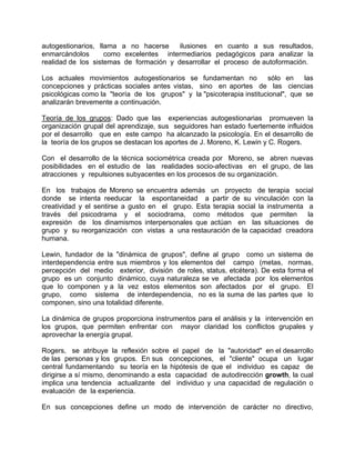 autogestionarios, llama a no hacerse ilusiones en cuanto a sus resultados,
enmarcándolos como excelentes intermediarios pedagógicos para analizar la
realidad de los sistemas de formación y desarrollar el proceso de autoformación.
Los actuales movimientos autogestionarios se fundamentan no sólo en las
concepciones y prácticas sociales antes vistas, sino en aportes de las ciencias
psicológicas como la "teoría de los grupos" y la "psicoterapia institucional", que se
analizarán brevemente a continuación.
Teoría de los grupos: Dado que las experiencias autogestionarias promueven la
organización grupal del aprendizaje, sus seguidores han estado fuertemente influidos
por el desarrollo que en este campo ha alcanzado la psicología. En el desarrollo de
la teoría de los grupos se destacan los aportes de J. Moreno, K. Lewin y C. Rogers.
Con el desarrollo de la técnica sociométrica creada por Moreno, se abren nuevas
posibilidades en el estudio de las realidades socio-afectivas en el grupo, de las
atracciones y repulsiones subyacentes en los procesos de su organización.
En los trabajos de Moreno se encuentra además un proyecto de terapia social
donde se intenta reeducar la espontaneidad a partir de su vinculación con la
creatividad y el sentirse a gusto en el grupo. Esta terapia social la instrumenta a
través del psicodrama y el sociodrama, como métodos que permiten la
expresión de los dinamismos interpersonales que actúan en las situaciones de
grupo y su reorganización con vistas a una restauración de la capacidad creadora
humana.
Lewin, fundador de la "dinámica de grupos", define al grupo como un sistema de
interdependencia entre sus miembros y los elementos del campo (metas, normas,
percepción del medio exterior, división de roles, status, etcétera). De esta forma el
grupo es un conjunto dinámico, cuya naturaleza se ve afectada por los elementos
que lo componen y a la vez estos elementos son afectados por el grupo. El
grupo, como sistema de interdependencia, no es la suma de las partes que lo
componen, sino una totalidad diferente.
La dinámica de grupos proporciona instrumentos para el análisis y la intervención en
los grupos, que permiten enfrentar con mayor claridad los conflictos grupales y
aprovechar la energía grupal.
Rogers, se atribuye la reflexión sobre el papel de la "autoridad" en el desarrollo
de las personas y los grupos. En sus concepciones, el "cliente" ocupa un lugar
central fundamentando su teoría en la hipótesis de que el individuo es capaz de
dirigirse a sí mismo, denominando a esta capacidad de autodirección growth, la cual
implica una tendencia actualizante del individuo y una capacidad de regulación o
evaluación de la experiencia.
En sus concepciones define un modo de intervención de carácter no directivo,
 