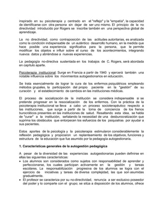 inspirado en su psicoterapia y centrado en el "reflejo" y la "empatía", la capacidad
de identificarse con otra persona sin dejar de ser uno mismo. El principio de la no
directividad introducido por Rogers se inscribe también en una perspectiva global de
aprendizaje.
La no directividad, como contraposición de las actitudes autoritarias, es analizada
como la condición indispensable de un auténtico desarrollo humano, en la medida que
hace posible una experiencia significativa para la persona, que le permite
modificar los objetos e influir sobre el curso de los acontecimientos, integrando
nuevos datos y abriéndose a nuevas experiencias.
La pedagogía no-directiva sustentada en los trabajos de C. Rogers, será abordada
en capítulo aparte.
Psicoterapia institucional: Surge en Francia a partir de 1940 y ejercerá también una
notable influencia sobre los movimientos autogestionarios en educación.
Se trata esencialmente de lograr la cura de los enfermos psiquiátricos empleando
métodos grupales, la participación del propio paciente en la "gestión" de su
curación y el establecimiento de cambios en las instituciones médicas.
El proceso de socialización de la institución se considera indispensable si se
pretende progresar en la resocialización de los enfermos. Con la práctica de la
psicoterapia institucional se lleva a cabo un proceso socioterapéutico respecto a
las instituciones, que surge a partir de la toma de conciencia de los frenos
burocráticos presentes en las instituciones de salud. Resaltando esta idea, se habla
de "curar" a la institución, señalando la necesidad de una desburocratización que
suprima los obstáculos que entorpecen los esfuerzos de los psiquiatras por ayudar a
sus pacientes.
Estos aportes de la psicología y la psicoterapia estimularon considerablemente la
reflexión pedagógica y propiciaron un replanteamiento de los objetivos, funciones y
estructura de la educación que fue asumido por la pedagogía autogestionaria.
1. Características generales de la autogestión pedagógica
A pesar de la diversidad de las experiencias autogestionarias pueden definirse en
ellas las siguientes características:
• Los alumnos son considerados como sujetos con responsabilidad de aprender y
perfeccionarse, los cuales participan activamente en la gestión y tareas
escolares. La responsabilización progresiva de los alumnos se logra con el
ejercicio de iniciativas y tareas de diversa complejidad, las que son asumidas
gradualmente.
• El profesor se caracteriza por su no-directividad, renuncia a ser exclusivo poseedor
del poder y lo comparte con el grupo; se sitúa a disposición de los alumnos, ofrece
 