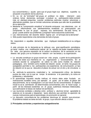 sus conocimientos y ayuda para que el grupo logre sus objetivos, supedita su
actuación a la petición de los alumnos.
• En su rol de "animador" del grupo, el profesor no debe intervenir para
ordenar, tomar decisiones, aconsejar o evaluar; su participación debe consistir
más en plantear preguntas, suscitar problemas, estimular, mostrar soluciones y
alternativas posibles, que en brindar soluciones cerradas que sólo dan la posibilidad
de su ejecución.
• Mediante la "comprensión empática" el docente enriquece sus relaciones con el
grupo, reformulando sus planteamientos, revelando su preocupación por
comprender lo que el grupo expresa, sus sentimientos. De esta forma, el
grupo puede aclarar sus problemas y progresar hacia soluciones autónomas.
• Las intervenciones del docente deben regirse por el "principio de la demanda":
• Sólo puede responderse a las demandas de todo el grupo.
No responderá a aquellas demandas que impliquen restablecerlos en su antiguo
status.
A este principio de la demanda se le atribuye una gran significación psicológica,
en tanto implica una modificación radical de la relación de poder maestro-alumno.
Es ésta una genuina expresión de la actitud no-directiva, de la centración en los
deseos del grupo y en su iniciativa en relación con las tareas y su organización.
• La escuela constituye un grupo social con vida propia, a partir de la participación
directa de todos sus miembros en su organización y funcionamiento. En el
contexto escolar la autogestión se valora no sólo como modelo de relación
pedagógica, sino también como modelo de relación social, en tanto los grupos de
autogestión permiten a los participantes una experiencia de comunicación, un tipo
de relación en la que se descubre el placer de actuar con el otro y de vincularse a
él.
• Se estímula la autonomía, creatividad y la contraposición crítica de distintos
puntos de vista, con lo que se rompe la tendencia a la pasividad y la rutina en
profesores y estudiantes.
• El aprendizaje impuesto resulta ineficaz; él mismo debe estar fundado en
motivaciones durables como, por ejemplo: el gusto por el saber, el placer del
descubrimiento, de la investigación o el uso futuro de los conocimientos. El objetivo
inicial no es la asimilación de determinados conocimientos, sino el hacer surgir, a
partir de los intereses existentes en el grupo, auténticos intereses intelectuales,
que estimularán el deseo de realizar tal asimilación.
• Las reuniones cordiales y abiertas entre profesor y alumnos tornan agradable la
estancia en la escuela y despiertan lazos afectivos que permiten la aparición de
nuevas motivaciones para el aprendizaje y la promoción en general.
• La discusión comunitaria de los problemas disminuye la tensión que provocan.
El problema tratado es tarea de todo el grupo, cuya solución afecta a todos.
2. Principales corrientes y experiencias autogestionarias
 