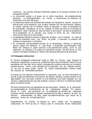 continuum, que permite distinguir diferentes etapas en el proceso evolutivo de la
autogestión escolar.
• La comunidad escolar o el grupo, es un motor importante del establecimiento
educativo. La autoorganización se remite a mecanismos de adopción de
decisiones en el seno del grupo.
• La tradicional relación de autoridad del maestro con respecto al alumno se pone en
tela de juicio: en la medida en que la plena libertad del niño es el primer objetivo,
el control ejercido por el maestro sobre la disciplina y sobre la naturaleza de
las actividades educativas, ya no se justifica. El poder del niño en la escuela se
transforma: "cada individuo es libre de hacer lo que quiere". Se abre la perspectiva
de la autogestión en la escuela, que reviste la forma de una intervención
activa de los niños en la vida escolar.
• La pedagogía libertaria rechaza el papel del profesor como "modelo", en tanto el
mismo es entendido como una forma de poder o autoridad. La posición del
profesor es claramente no-directiva.
• Su concepción del aprendizaje se basa en el aprendizaje informal, a través del
grupo y según sus intereses, lo cual tiende a desarrollar personalidades "más
libres". Se atribuye un papel esencial a las experiencias vividas, como lo que
realmente se incorpora y se utiliza en situaciones nuevas. De esta forma, el "uso
práctico" del saber constituye el criterio más relevante del éxito de la educación.
2.2 Pedagogía institucional
El término "pedagogía institucional" surge en 1960 en Francia, para designar la
orientación seguida por un grupo de profesores dentro del movimiento Freinet. En sus
postulados van más allá de su mentor, propugnando cambios profundos en la relación
maestro-alumno, mucho más radicales que el propuesto por los métodos activos;
es así que el grupo puede asumir su propia responsabilidad, hacerse cargo
del conjunto de actividades escolares.
El interés por los aspectos institucionales en educación, que en este movimiento es
central, surge principalmente en Europa en las últimas décadas: el grupo escolar no es
algo aislado, sino que está inmerso en una institución y por tanto, regulado por las
normas y reglamentaciones que ella sustenta, aunque ni alumnos ni profesores tengan
plena conciencia de ello.
Se toma conciencia por sus seguidores de que para lograr cambios en la educación,
es imprescindible la transformación de las instituciones sociales. "Es ilusorio,
afirma G. Ferry, que pensemos en la posibilidad de elucidar las relaciones
humanas viendo únicamente el aspecto interpersonal de ellas y dejando de lado los
factores institucionales, es decir, todas las determinaciones que vienen de la
estructura misma de la institución"(6,5).
Especialmente en Francia se observa un gran interés por la pedagogía
institucional. En 1967 se crea el "Grupo para la renovación de las instituciones
 
