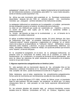 pedagógicas", dirigido por M. Lobrot, cuyo objetivo fundamental es la transformación
de las instituciones escolares y universitarias, para definir "un nuevo medio educativo,
donde el individuo pueda expandirse" (15).
Se afirma que este movimiento está sustentado en la Sociología revolucionaria
desarrollada después del año 1950, en estrecha relación con movimientos
marxistas que propugnan cambios radicales en las instituciones sociales.
La pedagogía institucional se caracteriza por la autogestión y el análisis permanente
de esta autogestión grupal en el sistema de referencias de la institución.
La clase es una institución que puede ser cuestionada por maestros y alumnos.
La acción del grupo está sujeta, por lo tanto, a constantes análisis y
perfeccionamientos.
La función del docente se basa en la no-directividad y en el fomento de la
autogestión y el análisis institucional.
Al aplicar el análisis institucional al contexto escolar, M. Lobrot distingue dos tipos
de instituciones que están en constante interacción: la externa y la interna. La
"institución externa" impone programas y reglamentos; sin embargo, en el interior
mismo de la clase se va desarrollando la "institución interna", definiéndose nuevas
relaciones entre maestros y alumnos; el grupo se autoadministra, determina sus
metas, actividades, métodos y medios de trabajo, con ayuda del profesor que funciona
como "experto", al servicio del grupo.
En la actualidad la autogestión, en el marco de la pedagogía institucional, se
presenta como un instrumento de análisis crítico de la sociedad, un medio de
transformación de la institución y un proyecto de formación de los participantes, que
pone de relieve las relaciones de poder existentes en la educación y en el sistema
social en el que está inmersa.
3. Algunas experiencias autogestionarias en América Latina
En este apartado sólo se mencionarán algunos de los principales hitos en las
reflexiones y prácticas innovadoras en la educación latinoamericana; un análisis
más completo del tema puede encontrarse en la obra de A. Piuggrós (11).
Debe destacarse que en estas experiencias los procedimientos autogestionarios
forman parte de movimientos por reivindicaciones sociales de más amplio alcance.
La figura de Simón Rodríguez (1771-1854), mentor de Bolivar, ocupa un importante
lugar en este quehacer. De este maestro por excelencia se afirma que: "La utopía
rousseuniana tiene en este pensador su más fuerte exponente latinoamericano"
(11,302).
En las primeras décadas del presente siglo se producen importantes sucesos
sociales como la Reforma Universitaria en 1918, en Córdova, Argentina, cuyas
 