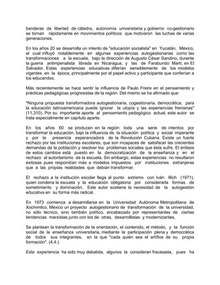 banderas de libertad de cátedra, autonomía universitaria y gobierno co-gestionario
se tornan rápidamente en movimientos políticos que motivaron las luchas de varias
generaciones.
En los años 20 se desarrolla un intento de "educación socialista" en Yucatán, México,
el cual influyó notablemente en algunas experiencias autogestionarias como las
transformaciones a la escuela, bajo la dirección de Augusto César Sandino, durante
la guerra antimperialista librada en Nicaragua, y las de Farabundo Martí, en El
Salvador. Estas experiencias educativas diferían sensiblemente de los modelos
vigentes en la época, principalmente por el papel activo y participante que conferían a
los educandos.
Más recientemente se hace sentir la influencia de Paulo Freire en el pensamiento y
prácticas pedagógicas progresistas de la región. Del mismo se ha afirmado que:
"Ninguna propuesta transformadora autogestionaria, cogestionaria, democrática, para
la educación latinoamericana puede ignorar la utopía y las experiencias freirianas"
(11,310). Por su importante aporte al pensamiento pedagógico actual, este autor se
trata especialmente en capítulo aparte.
En los años 60 se producen en la región toda una serie de intentos por
transformar la educación, bajo la influencia de la situación política y social imperante
y por la presencia esperanzadora de la Revolución Cubana. Existe un fuerte
rechazo por las instituciones escolares, que son incapaces de satisfacer las crecientes
demandas de la población y resolver los problemas sociales que ésta sufre. El énfasis
de estos cambios está puesto en la democratización de la enseñanza y en el
rechazo al autoritarismo de la escuela. Sin embargo, estas experiencias no resultaron
exitosas pues respondían más a modelos impuestos por instituciones extranjeras
que a las propias realidades que debian transformar.
El rechazo a la institución escolar llega al punto extremo con Iván Illich (1971),
quien condena la escuela y la educación obligatoria por considerarla formas de
sometimiento y dominación. Este autor sostiene la necesidad de la autogestión
educativa en su forma más radical.
En 1973 comienza a desarrollarse en la Universidad Autónoma Metropolitana de
Xochimilco, México un proyecto autogestionario de transformación de la universidad,
no sólo técnico, sino también político, encabezado por representantes de ciertas
tendencias marxistas junto con los de otras, desarrollistas y modernizantes.
Se plantean la transformación de la orientación, el contenido, el método, y la función
social de la enseñanza universitaria, mediante la participación plena y democrática
de todos sus integrantes, en la que "cada quién sea el artífice de su propia
formación". (4,4.)
Esta experiencia ha sido muy debatida, algunos la consideran fracasada, pues ha
 