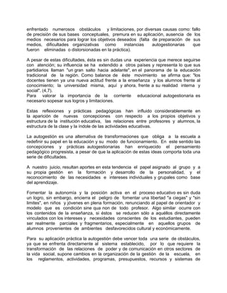 enfrentado numerosos obstáculos y limitaciones, por diversas causas como: fallo
de precisión de sus bases conceptuales, premura en su aplicación, ausencia de los
medios necesarios para lograr los objetivos deseados (falta de preparación de sus
medios, dificultades organizativas como instancias autogestionarias que
fueron eliminadas o distorsionadas en la práctica).
A pesar de estas dificultades, ésta es sin dudas una experiencia que merece seguirse
con atención; su influencia se ha extendido a otros países y representa lo que sus
partidiarios llaman "un gran salto hacia adelante", en el panorama de la educación
tradicional de la región. Como balance de éste movimiento se afirma que: "los
docentes tienen ya una nueva actitud frente a la enseñanza y los alumnos frente al
conocimiento; la universidad misma, aquí y ahora, frente a su realidad interna y
social". (4,7).
Para valorar la importancia de la corriente educacional autogestionaria es
necesario sopesar sus logros y limitaciones.
Estas reflexiones y prácticas pedagógicas han influido considerablemente en
la aparición de nuevas concepciones con respecto a los propios objetivos y
estructura de la institución educativa, las relaciones entre profesores y alumnos, la
estructura de la clase y la índole de las actividades educativas.
La autogestión es una alternativa de transformaciones que obliga a la escuela a
redefinir su papel en la educación y su modo de funcionamiento. En este sentido las
concepciones y prácticas autogestionarias han enriquecido el pensamiento
pedagógico progresista, a pesar de que la aplicación de estas ideas comporta toda una
serie de dificultades.
A nuestro juicio, resultan aportes en esta tendencia el papel asignado al grupo y a
su propia gestión en la formación y desarrollo de la personalidad, y el
reconocimiento de las necesidades e intereses individuales y grupales como base
del aprendizaje.
Fomentar la autonomía y la posición activa en el proceso educativo es sin duda
un logro, sin embargo, encierra el peligro de fomentar una libertad "a ciegas" y "sin
limites", en niños y jóvenes en plena formación, renunciando al papel de orientador y
modelo que es condición sine qua non de todo profesor. Algo similar ocurre con
los contenidos de la enseñanza, si éstos se reducen sólo a aquéllos directamente
vinculados con los intereses y necesidades conscientes de los estudiantes, pueden
ser realmente parciales y fragmentarios, especialmente en aquellos grupos de
alumnos provenientes de ambientes desfavorecidos cultural y económicamente.
Para su aplicación práctica la autogestión debe vencer toda una serie de obstáculos,
ya que se enfrenta directamente al sistema establecido, por lo que requiere la
transformación de las relaciones de poder y de comunicación en otros sectores de
la vida social, supone cambios en la organización de la gestión de la escuela, en
los reglamentos, actividades, programas, presupuestos, recursos y sistemas de
 