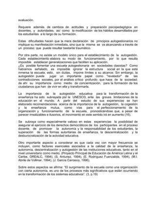 evaluación.
Requiere además de cambios de actitudes y preparación psicopedagógica en
docentes, y autoridades, así como la modificación de los hábitos desarrollados por
los estudiantes a lo largo de su formación.
Estas dificultades hacen que la mera declaración de principios autogestionarios no
implique su manifestación inmediata, sino que la misma se va alcanzando a través de
un proceso que puede resultar bastante traumático.
Por otra parte, no existe un modelo único para el establecimiento de la autogestión.
Cada establecimiento elabora su modo de funcionamiento, por lo que resulta
imposible establecer generalizaciones que faciliten su aplicación.
¿Es posible fomentar una escuela autogestionaria en sociedades clasistas? Como
habíamos señalado, es imposible ignorar la estructura social en la que está
inmersa la escuela, esto, sin dudas, impone límites a su alcance. Sin embargo, la
autogestión puede jugar un importante papel como "revelador" de las
contradicciones sociales, por el análisis crítico profundo que hace de la sociedad;
de ahí su importancia como medio de concientización, para la formación de los
ciudadanos que han de vivir en ella y transformarla.
La importancia de la autogestión educativa para la transformación de la
enseñanza ha sido subrayada por la UNESCO, ante las graves limitaciones de la
educación en el mundo. A partir del estudio de sus experiencias se han
elaborado recomendaciones acerca de la importancia de la autogestión, la cogestión
y la enseñanza mutua, como vías para el perfeccionamiento de la
organización y funcionamiento de la escuela, pronosticándose que, a pesar de
parecer irrealizables e ilusorios, el movimiento en este sentido irá en aumento (16).
Se subraya como especialmente valioso en estas experiencias la posibilidad de
asegurar el ejercicio de los derechos democráticos de los participantes en el proceso
docente, de promover la autonomía y la responsabilidad de los estudiantes, la
superación de las formas autoritarias de enseñanza, la descentralización y la
desburocratización de la actividad educativa.
Otro importante aspecto a considerar es que cada vez con mayor frecuencia se
incluyen, como factores esenciales asociados a la calidad de la enseñanza, la
autonomía, descentralización y autogestión de las instituciones educativas, tanto en el
nivel universitario como medio. (Proyecto Principal de Educación de América Latina y el
Caribe, OREALC, 1994), (S. Antunez, 1994), (E. Rodríguez Fuenzalida, 1994), (M.I.
Abrile de Vollmar, 1994), (J. García Carrasco, 1996).
Sobre estos aspectos se afirma: “El surgimiento de la escuela como una organización
con cierta autonomía, es uno de los procesos más significativos que están ocurriendo
en la transformación de los sistemas educativos”. (3, p.19)
 