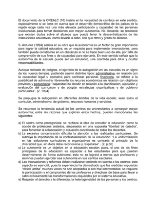 El documento de la OREALC (10) insiste en la necesidad de cambios en este sentido,
especialmente si se tiene en cuenta que el desarrollo democrático de los países de la
región exige cada vez una más elevada participación y capacidad de las personas
involucradas para tomar decisiones con mayor autonomía. No obstante, se reconoce
que existen dudas sobre el alcance que pueda tener la descentralización de las
instituciones educativas, como llevarla a cabo, con que ritmo y grado de alcance.
S. Antunez (1994) señala en su obra que la autonomía es un factor de gran importancia
para lograr la calidad educativa, es un requisito para implementar innovaciones, pero
también puede constituirse en un obstáculo si no se hace buen uso de ella, por falta de
comprensión de sus fines o de capacidad para ejercerla. En este sentido señala que la
autonomía de la escuela puede ser un simulacro, una coartada para diluir y ocultar
responsabilidades.
Aunque rodeado de peligros, el ejercicio de la autogestión en las escuelas es un signo
de los nuevos tiempos, pudiendo asumir distintos tipos: administrativa, en relación con
la capacidad legal u operativa para contratar personal; financiera, se refiere a la
posibilidad de administrar libremente los recurso económicos en relación con objetivos
previstos y pedagógica: “capacidad de decidir en relación a la planificación, ejecución y
evaluación del currículum y de adoptar estrategias organizativas y de gobierno
particulares”. (2, 1994)
Se propugna la autogestión en diferentes ámbitos de la vida escolar, sean estos el
curricular, administrativo, de gobierno, recursos humanos y servicios.
Se reconoce la tendencia actual de los centros no universitarios a conseguir mayor
autonomía; entre las razones que explican estos hechos, pueden mencionarse las
siguientes:
a) El centro como protagonista: se rechaza la idea de concebir la educación como la
acción de profesores aislados, amparados en una supuesta “libertad de cátedra”,
para fomentar la colaboración y actuación coordinada de todos los docentes.
b) La excesiva concentración dificulta la atención a las realidades particulares. Se
subraya la importancia de la contextualización de la educación: “La uniformización
en las soluciones curriculares u organizativas es contraria al principio de la
diversidad que, sin duda debe reconocerse y respetarse”.. (2, p.86)
c) La autonomía es un objetivo en la educación escolar; pues, si uno de los fines
principales de la educación es capacitar a los estudiantes para que puedan
desenvolverse de forma autónoma, esto no se logrará a menos que profesores y
alumnos puedan ejercitar esa autonomía en sus centros escolares.
d) Las innovaciones y reformas deben realizarse teniendo en cuenta a los centros: este
aspecto es esencial, pues la experiencia ha demostrado que las medidas impuestas
“desde arriba” muchas veces no son aceptadas o son mal interpretadas; se requiere
la participación y el compromiso de los profesores y directivos de base para llevar a
cabo exitosamente las transformaciones requeridas por el sistema educativo.
e) Respetar el derecho a la diferencia, la heterogeneidad de las personas y los centros,
 