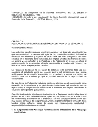 15.UNESCO: La autogestión en los sistemas educativos, no. 39, Estudios y
Documentos de Educación, 1982.
16.UNESCO: Aprender a ser. La educación del futuro, Comisión Internacional -para el
Desarrollo de la Educación, UNESCO, Alianza, 1973.
CAPITULO V
PEDAGOGIA NO DIRECTIVA: LA ENSEÑANZA CENTRADA EN EL ESTUDIANTE
Viviana González Maura
Las profundas transformaciones económico-sociales y el desarrollo científico-técnico
que ha caracterizado el decursar del siglo XX han puesto de manifiesto la ineludible
necesidad de reconocer y explicar el papel cada vez más protágonico del factor
subjetivo en el desarrollo de la humanidad. Ello implica un reto a las Ciencias Sociales
en general y, en particular, a la Psicología y la Pedagogía en lo que se refiere al
esclarecimiento de la actuación eficiente, responsable y creadora del hombre y su
educación desde una perspectiva científica.
La Pedagogía tradicional no es capaz de satisfacer esta demanda toda vez que
considera al estudiante como un receptor pasivo del conocimiento, que acepta
acríticamente la información transmitida por el profesor y asume una actitud de
sumisión ante su autoridad ya que su función esencial es la reproducción del
conocimiento.
De esta forma la Pedagogía tradicional centra su atención en el conocimiento como
contenido de la enseñanza y las posibilidades intelectuales del estudiante para su
reproducción al margen de sus necesidades e intereses, ello implica desconocer al
estudiante como persona que aprende.
Es evidente el carácter absolutamente directivo de la Pedagogía tradicional en tanto el
profesor es el “dueño del conocimiento”, quien impone la autoridad en el aula, norma
las condiciones y el contenido de la enseñanza. En esta concepción el estudiante está
muy lejos de ser sujeto de su aprendizaje. ¿Cómo explicar entonces la formación de un
hombre crítico, reflexivo, capaz de actuar con independencia, creatividad y
responsabilidad en las tareas sociales?
1. El surgimiento de la Psicología Humanista como antecedente de la Pedagogía
no directiva.
 