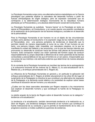 La Psicología Humanista surge como una alternativa teórico-metodológica en la Ciencia
psicológica que pretende explicar la naturaleza del desarrollo humano a partir de
fuerzas antropológicas de origen biológico, pero de expresión consciente que se
contrapone a la determinación biológica inconsciente de la naturaleza humana
planteada por el Psicoanálisis y a la absoluta determinación social del Conductismo.
La Psicología Humanista se autotitula “tercera fuerza” en la Psicología en tanto se
opone al Psicoanálisis y al Conductismo, y en cuanto asume una posición conciliadora
en la explicación de la participación de los factores biológicos y sociales en el desarrollo
de la personalidad.
Para la Psicología Humanista el ser humano no es el objeto de las circunstancias
sociales como plantea el Conductismo ni la expresión ciega de los instintos como diría
el Psicoanálisis, sino una persona portadora de tendencias al desarrollo que le
permiten decidir de manera responsable el curso de su vida. El ser humano es por
tanto, una persona íntegra, total, irrepetible, por naturaleza creadora, en la que se
manifiesta la unidad del intelecto y las emociones, y en la que las fuerzas internas que
promueven su desarrollo le conducen hacia las formas más plenas de funcionamiento
humano. Esta concepción implica una visión optimista del hombre capaz de conducir
responsablemente su propio desarrollo a diferencia de la visión pesimista de las teorías
conductistas y psicoanáliticas en las que el hombre es un ser pasivo, irresponsable que
vive preso de sus instintos o de estímulos externos que determinan de manera absoluta
su conducta.
En la corriente de la Psicología Humanista se inscriben las teorías de la autoregulación
y la autonomía funcional de los motivos de G. Allport (1), la auto-actualización de A.
Maslow (6), y el enfoque personalizado de C. Rogers (8).
La influencia de la Psicología Humanista en general y, en particular la aplicación del
enfoque personalizado de C. Rogers al ámbito educacional en los años 60 dio lugar al
surgimiento de la Pedagogía no directiva la que constituyó una alternativa de respuesta
de la Pedagogía a la demanda social relativa a la necesidad de explicar sobre bases
científicas la actuación del ser humano y su educación.
¿Cuáles son las ideas esenciales abordadas por Rogers respecto a los mecanismos
que explican el desarrollo humano y que constituyen la fuente de la Pedagogía no
directiva?
La piedra angular de la teoría de Rogers sobre el desarrollo humano es la categoría “
tendencia a la actualización.”
La tendencia a la actualización, también denominada tendencia a la realización es, a
decir de Rogers, una tendencia biológica inmanente al ser humano que constituye la
fuente motivacional de su conducta y que le permite el mantenimiento de la vida y el
progresivo ascenso a niveles cualitativos superiores de existencia.
 