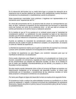 En la interacción del hombre con su medio tiene lugar un proceso de valoración de la
experiencia que le permite clasificar las mismas como satisfactorias cuando favorecen
la tendencia a la actualización o insatisfactorias cuando la entorpecen.
Estas experiencias vivenciadas como positivas o negativas son representadas en la
conciencia como “experiencias del Yo”.
En virtud del conocimiento del Yo, la persona trata de actuar en correspondencia con
éste, es decir, mediante la aceptación de las experiencias que favorecen su desarrollo
como ser humano así como de su existencia como un ser que está en proceso de
cambio permanente en el camino hacia su realización personal.
En la medida en que el Yo se expresa en un contexto social surge la “necesidad de
consideración positiva”. La satisfacción de esta necesidad se logra en las relaciones
sociales que el hombre establece en el medio en el que vive e implica que las personas
con las cuales se relaciona lo comprenden y aceptan tal como es.
Cuando se satisface la necesidad de consideración positiva, es decir cuando las
personas con las cuales el sujeto se relaciona lo aceptan y lo comprenden, se propicia
un clima de “libertad de experiencia”.
La libertad de experiencia implica que el sujeto se siente libre de expresar sus vivencias
y actuar como considere necesario en la búsqueda de su realización.
La libertad de experiencia es para Rogers una condición necesaria para que se
manifieste la tendencia a la actualización.
Como puede observarse para Rogers la tendencia a la actualización es innata al ser
humano, accesible a la conciencia y regulada por ésta a través del Yo en dependencia
de las características que adoptan las relaciones sociales, es decir, en la medida en
que el sujeto sea aceptado incondicionalmente por los demás y se propicie un clima
favorable a la libre expresión.
De esta manera resulta interesante cómo si bien en la teoría de Rogers se expresa una
determinación biologicista en la concepción del desarrollo humano, el mismo está
condicionado por la naturaleza y características de las relaciones sociales en tanto
éstas propician o entorpecen la tendencia a la actualización.
Por tanto para Rogers la lógica del desarrollo humano se explica de la siguiente forma:
Si la tendencia innata a realizar las potencialidades humanas se manifiesta en un clima
social de aceptación y respeto, la persona encontrará las posibilidades de expresarse
libremente y logrará encontrar el camino hacia el funcionamiento pleno del ser humano:
la autodeterminación.
 
