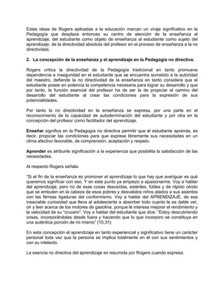 Estas ideas de Rogers aplicadas a la educación marcan un viraje significativo en la
Pedagogía que desplaza entonces su centro de atención de la enseñanza al
aprendizaje, del estudiante como objeto de enseñanza al estudiante como sujeto del
aprendizaje, de la directividad absoluta del profesor en el proceso de enseñanza a la no
directividad.
2. La concepción de la enseñanza y el aprendizaje en la Pedagogía no directiva.
Rogers critica la directividad de la Pedagogía tradicional en tanto promueve
dependencia e inseguridad en el estudiante que se encuentra sometido a la autoridad
del maestro, defiende la no directividad de la enseñanza en tanto considera que el
estudiante posee en potencia la competencia necesaria para lograr su desarrollo y que
por tanto, la función esencial del profesor ha de ser la de propiciar el camino del
desarrollo del estudiante al crear las condiciones para la expresión de sus
potencialidades.
Por tanto la no directividad en la enseñanza se expresa, por una parte en el
reconocimiento de la capacidad de autoderminación del estudiante y por otra en la
concepción del profesor como facilitador del aprendizaje.
Enseñar significa en la Pedagogía no directiva permitir que el estudiante aprenda, es
decir, propiciar las condiciones para que exprese libremente sus necesidades en un
clima afectivo favorable, de comprensión, aceptación y respeto.
Aprender es atribuirle significación a la experiencia que posibilita la satisfacción de las
necesidades.
Al respecto Rogers señala:
“Si el fin de la enseñanza es promover el aprendizaje lo que hay que averiguar es qué
queremos significar con eso. Y en este punto ya empiezo a apasionarme. Voy a hablar
del aprendizaje, pero no de esas cosas desvaídas, estériles, fútiles y de rápido olvido
que se embuten en la cabeza de esos pobres y desvalidos niños atados a sus asientos
con las férreas ligaduras del conformismo. Voy a hablar del APRENDIZAJE, de esa
insaciable curiosidad que lleva al adolescente a absorber todo cuanto le es dable ver,
oir y leer acerca de los motores de gasolina, porque le interesa mejorar el rendimiento y
la velocidad de su “crucero”. Voy a hablar del estudiante que dice: ”Estoy descubriendo
cosas, incorporándolas desde fuera y haciendo que lo que incorporo se constituya en
una auténtica porción de mi mismo” (10,31)
En esta concepción el aprendizaje en tanto experiencial y significativo tiene un carácter
personal toda vez que la persona se implica totalmente en él con sus sentimientos y
con su intelecto.
La esencia no directiva del aprendizaje es resumida por Rogers cuando expresa:
 