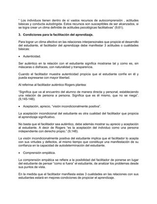 “ Los individuos tienen dentro de sí vastos recursos de autocomprensión , actitudes
básicas y conducta autodirigida. Estos recursos son susceptibles de ser alcanzados, si
se logra crear un clima definible de actitudes psicológicas facilitativas” (9,61).
3. Condiciones para la facilitación del aprendizaje.
Para lograr un clima afectivo en las relaciones interpersonales que propicie el desarrollo
del estudiante, el facilitador del aprendizaje debe manifestar 3 actitudes o cualidades
básicas:
• Autenticidad.
Ser auténtico en la relación con el estudiante significa mostrarse tal y como es, sin
máscaras o disfraces, con naturalidad y transparencia.
Cuando el facilitador muestra autenticidad propicia que el estudiante confíe en él y
pueda expresarse con mayor libertad.
Al referirse al facilitador auténtico Rogers plantea:
“Significa que va al encuentro del alumno de manera directa y personal, estableciendo
una relación de persona a persona. Significa que es él mismo, que no se niega”.
(9,145-146).
• Aceptación, aprecio, “visión incondicionalmente positiva”.
La aceptación incondicional del estudiante es otra cualidad del facilitador que propicia
el aprendizaje significativo.
No basta que el facilitador sea auténtico, debe además mostrar su aprecio y aceptación
al estudiante. A decir de Rogers “es la aceptación del individuo como una persona
independiente con derecho propio.” (9,148).
La visión incondicionalmente positiva del estudiante implica que el facilitador lo acepta
con sus virtudes y defectos, al mismo tiempo que constituye una manifestación de su
confianza en la capacidad de autodeterminación del estudiante.
• Comprensión empática.
La comprensión empática se refiere a la posibilidad del facilitador de ponerse en lugar
del estudiante de pensar “como si fuera” el estudiante, de analizar los problemas desde
sus puntos de vista.
En la medida que el facilitador manifiesta estas 3 cualidades en las relaciones con sus
estudiantes estará en mejores condiciones de propiciar el aprendizaje.
 