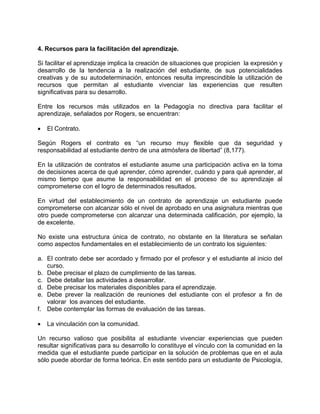 4. Recursos para la facilitación del aprendizaje.
Si facilitar el aprendizaje implica la creación de situaciones que propicien la expresión y
desarrollo de la tendencia a la realización del estudiante, de sus potencialidades
creativas y de su autodeterminación, entonces resulta imprescindible la utilización de
recursos que permitan al estudiante vivenciar las experiencias que resulten
significativas para su desarrollo.
Entre los recursos más utilizados en la Pedagogía no directiva para facilitar el
aprendizaje, señalados por Rogers, se encuentran:
• El Contrato.
Según Rogers el contrato es “un recurso muy flexible que da seguridad y
responsabilidad al estudiante dentro de una atmósfera de libertad” (8,177).
En la utilización de contratos el estudiante asume una participación activa en la toma
de decisiones acerca de qué aprender, cómo aprender, cuándo y para qué aprender, al
mismo tiempo que asume la responsabilidad en el proceso de su aprendizaje al
comprometerse con el logro de determinados resultados.
En virtud del establecimiento de un contrato de aprendizaje un estudiante puede
comprometerse con alcanzar sólo el nivel de aprobado en una asignatura mientras que
otro puede comprometerse con alcanzar una determinada calificación, por ejemplo, la
de excelente.
No existe una estructura única de contrato, no obstante en la literatura se señalan
como aspectos fundamentales en el establecimiento de un contrato los siguientes:
a. El contrato debe ser acordado y firmado por el profesor y el estudiante al inicio del
curso.
b. Debe precisar el plazo de cumplimiento de las tareas.
c. Debe detallar las actividades a desarrollar.
d. Debe precisar los materiales disponibles para el aprendizaje.
e. Debe prever la realización de reuniones del estudiante con el profesor a fin de
valorar los avances del estudiante.
f. Debe contemplar las formas de evaluación de las tareas.
• La vinculación con la comunidad.
Un recurso valioso que posibilita al estudiante vivenciar experiencias que pueden
resultar significativas para su desarrollo lo constituye el vínculo con la comunidad en la
medida que el estudiante puede participar en la solución de problemas que en el aula
sólo puede abordar de forma teórica. En este sentido para un estudiante de Psicología,
 