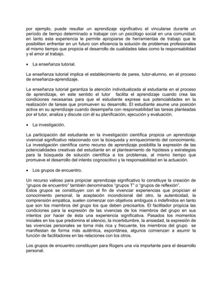 por ejemplo, puede resultar un aprendizaje significativo el vincularse durante un
período de tiempo determinado a trabajar con un psicólogo social en una comunidad,
en tanto esta experiencia le permite apropiarse de herramientas de trabajo que le
posibiliten enfrentar en un futuro con eficiencia la solución de problemas profesionales
al mismo tiempo que propicia el desarrollo de cualidades tales como la responsabilidad
y el amor al trabajo.
• La enseñanza tutorial.
La enseñanza tutorial implica el establecimiento de pares, tutor-alumno, en el proceso
de enseñanza-aprendizaje.
La enseñanza tutorial garantiza la atención individualizada al estudiante en el proceso
de aprendizaje, en este sentido el tutor facilita el aprendizaje cuando crea las
condiciones necesarias para que el estudiante exprese sus potencialidades en la
realización de tareas que promueven su desarrollo. El estudiante asume una posición
activa en su aprendizaje cuando desempeña con responsabilidad las tareas planteadas
por el tutor, analiza y discute con él su planificación, ejecución y evaluación.
• La investigación.
La participación del estudiante en la investigación científica propicia un aprendizaje
vivencial significativo relacionado con la búsqueda y enriquecimiento del conocimiento.
La investigación científica como recurso de aprendizaje posibilita la expresión de las
potencialidades creativas del estudiante en el planteamiento de hipótesis y estrategias
para la búsqueda de solución científica a los problemas, al mismo tiempo que
promueve el desarrollo del interés cognoscitivo y la responsabilidad en la actuación.
• Los grupos de encuentro.
Un recurso valioso para propiciar aprendizaje significativo lo constituye la creación de
“grupos de encuentro” también denominados “grupos T” o “grupos de reflexión”.
Estos grupos se constituyen con el fin de vivenciar experiencias que propician el
conocimiento personal, la aceptación incondicional del otro, la autenticidad, la
comprensión empática, suelen comenzar con objetivos ambiguos o indefinidos en tanto
que son los miembros del grupo los que deben precisarlos. El facilitador propicia las
condiciones para la expresión de las vivencias de los miembros del grupo en sus
intentos por hacer de ésta una experiencia significativa. Pasados los momentos
iniciales en los que predomina el silencio, la incertidumbre, la ansiedad, la expresión de
las vivencias personales se torna más rica y frecuente, los miembros del grupo se
manifiestan de forma más auténtica, espontánea, algunos comienzan a asumir la
función de facilitadores en las relaciones con los otros.
Los grupos de encuentro constituyen para Rogers una vía importante para el desarrollo
personal.
 