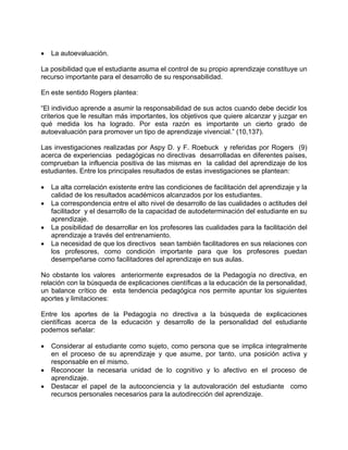 • La autoevaluación.
La posibilidad que el estudiante asuma el control de su propio aprendizaje constituye un
recurso importante para el desarrollo de su responsabilidad.
En este sentido Rogers plantea:
“El individuo aprende a asumir la responsabilidad de sus actos cuando debe decidir los
criterios que le resultan más importantes, los objetivos que quiere alcanzar y juzgar en
qué medida los ha logrado. Por esta razón es importante un cierto grado de
autoevaluación para promover un tipo de aprendizaje vivencial.” (10,137).
Las investigaciones realizadas por Aspy D. y F. Roebuck y referidas por Rogers (9)
acerca de experiencias pedagógicas no directivas desarrolladas en diferentes países,
comprueban la influencia positiva de las mismas en la calidad del aprendizaje de los
estudiantes. Entre los principales resultados de estas investigaciones se plantean:
• La alta correlación existente entre las condiciones de facilitación del aprendizaje y la
calidad de los resultados académicos alcanzados por los estudiantes.
• La correspondencia entre el alto nivel de desarrollo de las cualidades o actitudes del
facilitador y el desarrollo de la capacidad de autodeterminación del estudiante en su
aprendizaje.
• La posibilidad de desarrollar en los profesores las cualidades para la facilitación del
aprendizaje a través del entrenamiento.
• La necesidad de que los directivos sean también facilitadores en sus relaciones con
los profesores, como condición importante para que los profesores puedan
desempeñarse como facilitadores del aprendizaje en sus aulas.
No obstante los valores anteriormente expresados de la Pedagogía no directiva, en
relación con la búsqueda de explicaciones científicas a la educación de la personalidad,
un balance crítico de esta tendencia pedagógica nos permite apuntar los siguientes
aportes y limitaciones:
Entre los aportes de la Pedagogía no directiva a la búsqueda de explicaciones
científicas acerca de la educación y desarrollo de la personalidad del estudiante
podemos señalar:
• Considerar al estudiante como sujeto, como persona que se implica integralmente
en el proceso de su aprendizaje y que asume, por tanto, una posición activa y
responsable en el mismo.
• Reconocer la necesaria unidad de lo cognitivo y lo afectivo en el proceso de
aprendizaje.
• Destacar el papel de la autoconciencia y la autovaloración del estudiante como
recursos personales necesarios para la autodirección del aprendizaje.
 