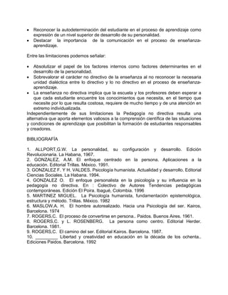 • Reconocer la autodeterminación del estudiante en el proceso de aprendizaje como
expresión de un nivel superior de desarrollo de su personalidad.
• Destacar la importancia de la comunicación en el proceso de enseñanza-
aprendizaje.
Entre las limitaciones podemos señalar:
• Absolutizar el papel de los factores internos como factores determinantes en el
desarrollo de la personalidad.
• Sobrevalorar el carácter no directivo de la enseñanza al no reconocer la necesaria
unidad dialéctica entre lo directivo y lo no directivo en el proceso de enseñanza-
aprendizaje.
• La enseñanza no directiva implica que la escuela y los profesores deben esperar a
que cada estudiante encuentre los conocimientos que necesita, en el tiempo que
necesite por lo que resulta costosa, requiere de mucho tiempo y de una atención en
extremo individualizada.
Independientemente de sus limitaciones la Pedagogía no directiva resulta una
alternativa que aporta elementos valiosos a la comprensión científica de las situaciones
y condiciones de aprendizaje que posibilitan la formación de estudiantes responsables
y creadores.
BIBLIOGRAFÍA
1. ALLPORT,G.W. La personalidad, su configuración y desarrollo. Edición
Revolucionaria. La Habana, 1967.
2. GONZALEZ, A.M. El enfoque centrado en la persona. Aplicaciones a la
educación. Editorial Trillas. México. 1991.
3. GONZALEZ F. Y H. VALDES. Psicología humanista. Actualidad y desarrollo. Editorial
Ciencias Sociales. La Habana. 1994.
4. GONZALEZ O. El enfoque personalista en la psicología y su influencia en la
pedagogía no directiva. En : Colectivo de Autores Tendencias pedagógicas
contemporáneas. Edición El Poira. Ibagué, Colombia. 1996
5. MARTINEZ MIGUEL. La Psicología humanista, fundamentación epistemológica,
estructura y método. Trillas. México. 1982
6. MASLOW.A. H. El hombre autorealizado. Hacia una Psicología del ser. Kairos,
Barcelona. 1974
7. ROGERS,C. El proceso de convertirse en persona.. Paidos. Buenos Aires. 1961.
8. ROGERS,C. y L. ROSENBERG. La persona como centro. Editorial Herder.
Barcelona. 1981.
9. ROGERS,C. El camino del ser. Editorial Kairos. Barcelona. 1987.
10. _________ Libertad y creatividad en educación en la década de los ochenta..
Ediciones Paidos. Barcelona. 1992
 