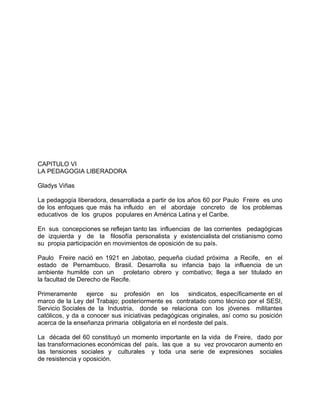 CAPITULO VI
LA PEDAGOGIA LIBERADORA
Gladys Viñas
La pedagogía liberadora, desarrollada a partir de los años 60 por Paulo Freire es uno
de los enfoques que más ha influido en el abordaje concreto de los problemas
educativos de los grupos populares en América Latina y el Caribe.
En sus concepciones se reflejan tanto las influencias de las corrientes pedagógicas
de izquierda y de la filosofía personalista y existencialista del cristianismo como
su propia participación en movimientos de oposición de su país.
Paulo Freire nació en 1921 en Jabotao, pequeña ciudad próxima a Recife, en el
estado de Pernambuco, Brasil. Desarrolla su infancia bajo la influencia de un
ambiente humilde con un proletario obrero y combativo; llega a ser titulado en
la facultad de Derecho de Recife.
Primeramente ejerce su profesión en los sindicatos, específicamente en el
marco de la Ley del Trabajo; posteriormente es contratado como técnico por el SESI,
Servicio Sociales de la Industria, donde se relaciona con los jóvenes militantes
católicos, y da a conocer sus iniciativas pedagógicas originales, así como su posición
acerca de la enseñanza primaria obligatoria en el nordeste del país.
La década del 60 constituyó un momento importante en la vida de Freire, dado por
las transformaciones económicas del país, las que a su vez provocaron aumento en
las tensiones sociales y culturales y toda una serie de expresiones sociales
de resistencia y oposición.
 
