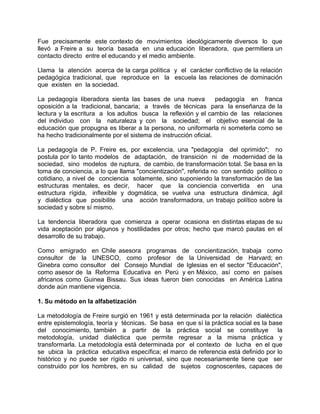 Fue precisamente este contexto de movimientos ideológicamente diversos lo que
llevó a Freire a su teoría basada en una educación liberadora, que permitiera un
contacto directo entre el educando y el medio ambiente.
Llama la atención acerca de la carga política y el carácter conflictivo de la relación
pedagógica tradicional, que reproduce en la escuela las relaciones de dominación
que existen en la sociedad.
La pedagogía liberadora sienta las bases de una nueva pedagogía en franca
oposición a la tradicional, bancaria; a través de técnicas para la enseñanza de la
lectura y la escritura a los adultos busca la reflexión y el cambio de las relaciones
del individuo con la naturaleza y con la sociedad; el objetivo esencial de la
educación que propugna es liberar a la persona, no uniformarla ni someterla como se
ha hecho tradicionalmente por el sistema de instrucción oficial.
La pedagogía de P. Freire es, por excelencia, una "pedagogía del oprimido"; no
postula por lo tanto modelos de adaptación, de transición ni de modernidad de la
sociedad, sino modelos de ruptura, de cambio, de transformación total. Se basa en la
toma de conciencia, a lo que llama "concientización", referida no con sentido político o
cotidiano, a nivel de conciencia solamente, sino suponiendo la transformación de las
estructuras mentales, es decir, hacer que la conciencia convertida en una
estructura rígida, inflexible y dogmática, se vuelva una estructura dinámica, ágil
y dialéctica que posibilite una acción transformadora, un trabajo político sobre la
sociedad y sobre sí mismo.
La tendencia liberadora que comienza a operar ocasiona en distintas etapas de su
vida aceptación por algunos y hostilidades por otros; hecho que marcó pautas en el
desarrollo de su trabajo.
Como emigrado en Chile asesora programas de concientización, trabaja como
consultor de la UNESCO, como profesor de la Universidad de Harvard; en
Ginebra como consultor del Consejo Mundial de Iglesias en el sector "Educación",
como asesor de la Reforma Educativa en Perú y en México, así como en países
africanos como Guinea Bissau. Sus ideas fueron bien conocidas en América Latina
donde aún mantiene vigencia.
1. Su método en la alfabetización
La metodología de Freire surgió en 1961 y está determinada por la relación dialéctica
entre epistemología, teoría y técnicas. Se basa en que sí la práctica social es la base
del conocimiento, también a partir de la práctica social se constituye la
metodología, unidad dialéctica que permite regresar a la misma práctica y
transformarla. La metodología está determinada por el contexto de lucha en el que
se ubica la práctica educativa específica; el marco de referencia está definido por lo
histórico y no puede ser rígido ni universal, sino que necesariamente tiene que ser
construido por los hombres, en su calidad de sujetos cognoscentes, capaces de
 