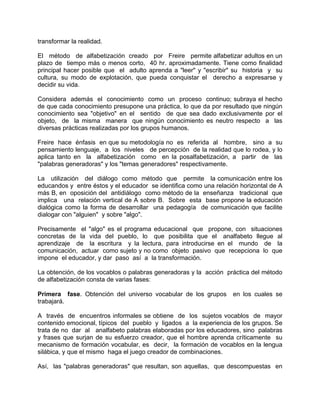 transformar la realidad.
El método de alfabetización creado por Freire permite alfabetizar adultos en un
plazo de tiempo más o menos corto, 40 hr. aproximadamente. Tiene como finalidad
principal hacer posible que el adulto aprenda a "leer" y "escribir" su historia y su
cultura, su modo de explotación, que pueda conquistar el derecho a expresarse y
decidir su vida.
Considera además el conocimiento como un proceso continuo; subraya el hecho
de que cada conocimiento presupone una práctica, lo que da por resultado que ningún
conocimiento sea "objetivo" en el sentido de que sea dado exclusivamente por el
objeto, de la misma manera que ningún conocimiento es neutro respecto a las
diversas prácticas realizadas por los grupos humanos.
Freire hace énfasis en que su metodología no es referida al hombre, sino a su
pensamiento lenguaje, a los niveles de percepción de la realidad que lo rodea, y lo
aplica tanto en la alfabetización como en la posalfabetización, a partir de las
"palabras generadoras" y los "temas generadores" respectivamente.
La utilización del diálogo como método que permite la comunicación entre los
educandos y entre éstos y el educador se identifica como una relación horizontal de A
más B, en oposición del antidiálogo como método de la enseñanza tradicional que
implica una relación vertical de A sobre B. Sobre esta base propone la educación
dialógica como la forma de desarrollar una pedagogía de comunicación que facilite
dialogar con "alguien" y sobre "algo".
Precisamente el "algo" es el programa educacional que propone, con situaciones
concretas de la vida del pueblo, lo que posibilita que el analfabeto llegue al
aprendizaje de la escritura y la lectura, para introducirse en el mundo de la
comunicación, actuar como sujeto y no como objeto pasivo que recepciona lo que
impone el educador, y dar paso así a la transformación.
La obtención, de los vocablos o palabras generadoras y la acción práctica del método
de alfabetización consta de varias fases:
Primera fase. Obtención del universo vocabular de los grupos en los cuales se
trabajará.
A través de encuentros informales se obtiene de los sujetos vocablos de mayor
contenido emocional, típicos del pueblo y ligados a la experiencia de los grupos. Se
trata de no dar al analfabeto palabras elaboradas por los educadores, sino palabras
y frases que surjan de su esfuerzo creador, que el hombre aprenda críticamente su
mecanismo de formación vocabular, es decir, la formación de vocablos en la lengua
silábica, y que el mismo haga el juego creador de combinaciones.
Así, las "palabras generadoras" que resultan, son aquellas, que descompuestas en
 