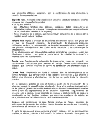 sus elementos silábicos, propician, por la combinación de esos elementos, la
creación de nuevas palabras.
Segundo fase. Consiste en la selección del universo vocabular estudiado, teniendo
en cuenta tres criterios fundamentales
• La riqueza fonética.
• Las dificultades fonéticas (las palabras escogidas deben responder a las
dificultades fonéticas de la lengua, colocadas en secuencias que van gradualmente
de las dificultades menores a los mayores).
• Tenor pragmático de la palabra, que implica mayor compromiso de la palabra con la
realidad social, cultural y política.
Tercera fase. Implica la creación de situaciones existenciales típicas del grupo con
el cual se trabajará mediante la presentación de situaciones problemas
codificadas, es decir, la representación de las palabras en determinado contexto, ya
sea pintadas o fotografiadas, las cuales serán debatidas o decodificadas por los
alfabetizandos.
En las situaciones se van colocando las palabras generadoras, en grados según sus
dificultades fonéticas. Una palabra puede incluir la totalidad de la situación o
referirse a uno de sus elementos.
Cuarta fase. Consiste en la elaboración de fichas en las cuales se apoyarán los
coordinadores o educadores para ejecutar el trabajo. Tienen como característica
especial que servirán de punto de apoyo; no constituyen una orientación rígida a
seguir.
Quinta fase. Preparación de fichas o carteles con la descomposición de las
familias fonéticas que corresponden a los vocablos generadores y que propicia el
diálogo entre educador y alfabetizando, con lo que se puede iniciar la ejecución
práctica.
En la ejecución práctica se inicia el debate a partir de la presentación de la
situación, es decir, la decodificación, el educador lleva a los sujetos a la visualización
de la palabra generadora estableciendo su vínculo semántico con el objeto a que se
refiere y que esta representando en la situación observada. Seguidamente se
presenta sólo la palabra, luego separada en sílabas y posteriormente se pasa a la
visualización de las familias fonéticas que componen la palabra de estudio, es
decir, la consonante de cada sílaba con cada una de las vocales.
Después del conocimiento de cada familia fonética se hacen ejercicios de
lectura para la fijación de las sílabas nuevas basadas en una lectura horizontal y
vertical donde se destacan las vocales.
A partir de este paso el grupo comienza a "crear" palabras con las combinaciones
posibles de sílabas, y de ahí a la formación de palabras tomando como punto de
 