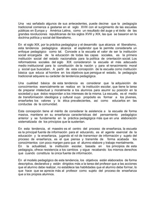 Una vez señalado algunos de sus antecedentes, puede decirse que la pedagogía
tradicional comienza a gestarse en el siglo XVIII con el surgimiento de las escuelas
públicas en Europa y América Latina, como un resultado del auge y el éxito de las
grandes revoluciones republicanas de los siglos XVIII y XIX, las que se basaron en la
doctrina política y social del liberalismo.
En el siglo XIX, por la práctica pedagógica y el desarrollo que alcanza el liberalismo,
esta tendencia pedagógica alcanza el esplendor que le permite considerarla un
enfoque pedagógico como tal. Concede a la escuela el valor de ser la institución
social encargada de la educación de todas las capas sociales, es la primera
institución social del estado nacionalista para la política de orientación social. Los
reformadores sociales del siglo XIX consideraron la escuela el más adecuado
medio institucional para la constitución de la nación y para el renacimiento moral
y social que buscaban. A partir de esta concepción de la escuela como institución
básica que educa al hombre en los objetivos que persigue el estado, la pedagogía
tradicional adquiere su carácter de tendencia pedagógica.
Una cualidad básica de esta tendencia es considerar que la adquisición de
conocimientos esencialmente se realiza en la institución escolar, que tiene la tarea
de preparar intelectual y moralmente a los alumnos para asumir su posición en la
sociedad y que éstos respondan a los intereses de la misma. La escuela, es el medio
de transformación ideológica y cultural cuyo propósito es formar a los jóvenes,
enseñarles los valores y la ética prevalecientes, así como educarlos en las
conductas de la comunidad.
Esta concepción tiene el mérito de considerar la asistencia a la escuela de forma
masiva, mantiene en su enseñanza características del pensamiento pedagógico
anterior y se fundamenta en la práctica pedagógica más que en una elaboración
sistematizada de los principios que la sustentan.
En esta tendencia, el maestro es el centro del proceso de enseñanza, la escuela
es la principal fuente de información para el educando, es el agente esencial de la
educación y la enseñanza, jugando el rol de transmisor de información y sujeto del
proceso de enseñanza, es el que piensa y transmite de forma acabada los
conocimientos con poco margen para que el alumno elabore y trabaje mentalmente.
En la actualidad, la institución escolar, basada en los principios de esta
pedagogía, ofrece resistencia a los cambios y sigue recabando los mismos derechos
que cuando constituía la única fuente de información.
En el modelo pedagógico de esta tendencia, los objetivos están elaborados de forma
descriptiva, declarativa y están dirigidos más a la tarea del profesor que a las acciones
que el alumno debe realizar, no establece las habilidades que el alumno debe formar, lo
que hace que se aprecie más al profesor como sujeto del proceso de enseñanza
que a los propios alumnos.
 