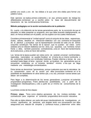 partida una vocal y uno de las sílabas a la que unen otra sílaba para formar una
palabra nueva.
Este ejercicio se realiza primero oralmente y en esa primera sesión de trabajo los
alfabetizados comienzan ya a escribir, sobre la base del descubrimiento del
mecanismo de las combinaciones fonémicas.
Método pedagógico en la acción socioeducativa de la población
En cuanto a la obtención de los temas generadores parte de la convicción de que el
educador no debe presentar su programa, sino que debe buscarlo dialógicamente, es
decir, en franca amistad con el pueblo, con los sujetos con los cuales interactuará.
Considera primeramente la "unidad epocal" como el conjunto de las ideas, esperanzas,
dudas, valores, desafíos en interacción dialéctico con sus contrarios en búsqueda
de la plenitud y puntualiza que la representación concreta de cada uno de dichos
conjuntos constituyen "los temas de la época", que no pueden ser vistos como
aislados sino en relación dialéctica con los otros, sus opuestos. Los hombres toman
frente a ellos, también posiciones contradictorias, unos en favor del mantenimiento
de la estructura, y otros en favor del cambio.
Los temas de la época pueden ser vistos como de carácter universal (continentales,
regionales, nacionales), se pueden focalizar en el tema de un mismo continente o
de continentes distintos con similitudes históricas. Pueden referirse a temas de una
sociedad hasta llegar al tema nacional donde se localizan los generadores que se
encuentran contenidos en el "universo temático" mínimo a los que se llega
mediante una metodología concientizadora.
Estos temas se denominan "generadores, porque cualquiera que sea la naturaleza de
su comprensión como de la acción por ellos provocados contienen en sí la
posibilidad de desdoblarse en otros tantos que, a su vez, provocan nuevas tareas que
deban ser cumplidas.
Para llegar a la determinación de los temas generadores y proponer el contenido
programático (programas), Freire plantea dos posibilidades, una a partir de la
investigación interdisciplinaria y otra a partir de un mínimo de conocimientos de la
realidad .
La primera consta de tres etapas:
Primera etapa. Tiene como objetivo apropiarse de los núcleos centrales de
contradicción para organizar el contenido programático de la acción educativa.
Para ello se debe obtener, por parte del grupo interdisciplinario de investigadores, un
número significativo de personas que acepten tener una conversación con ellos
asegurando una relación de simpatía y confianza mutua, y determinar entre ellos
 