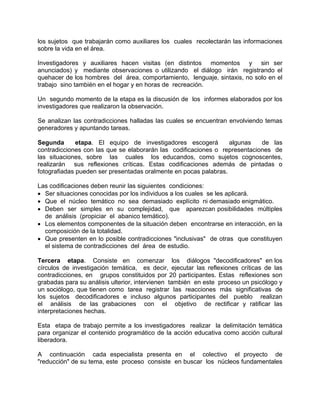 los sujetos que trabajarán como auxiliares los cuales recolectarán las informaciones
sobre la vida en el área.
Investigadores y auxiliares hacen visitas (en distintos momentos y sin ser
anunciados) y mediante observaciones o utilizando el diálogo irán registrando el
quehacer de los hombres del área, comportamiento, lenguaje, sintaxis, no solo en el
trabajo sino también en el hogar y en horas de recreación.
Un segundo momento de la etapa es la discusión de los informes elaborados por los
investigadores que realizaron la observación.
Se analizan las contradicciones halladas las cuales se encuentran envolviendo temas
generadores y apuntando tareas.
Segunda etapa. El equipo de investigadores escogerá algunas de las
contradicciones con las que se elaborarán las codificaciones o representaciones de
las situaciones, sobre las cuales los educandos, como sujetos cognoscentes,
realizarán sus reflexiones críticas. Estas codificaciones además de pintadas o
fotografiadas pueden ser presentadas oralmente en pocas palabras.
Las codificaciones deben reunir las siguientes condiciones:
• Ser situaciones conocidas por los individuos a los cuales se les aplicará.
• Que el núcleo temático no sea demasiado explícito ni demasiado enigmático.
• Deben ser simples en su complejidad, que aparezcan posibilidades múltiples
de análisis (propiciar el abanico temático).
• Los elementos componentes de la situación deben encontrarse en interacción, en la
composición de la totalidad.
• Que presenten en lo posible contradicciones "inclusivas" de otras que constituyen
el sistema de contradicciones del área de estudio.
Tercera etapa. Consiste en comenzar los diálogos "decodificadores" en los
círculos de investigación temática, es decir, ejecutar las reflexiones críticas de las
contradicciones, en grupos constituidos por 20 participantes. Estas reflexiones son
grabadas para su análisis ulterior, intervienen también en este proceso un psicólogo y
un sociólogo, que tienen como tarea registrar las reacciones más significativas de
los sujetos decodificadores e incluso algunos participantes del pueblo realizan
el análisis de las grabaciones con el objetivo de rectificar y ratificar las
interpretaciones hechas.
Esta etapa de trabajo permite a los investigadores realizar la delimitación temática
para organizar el contenido programático de la acción educativa como acción cultural
liberadora.
A continuación cada especialista presenta en el colectivo el proyecto de
"reducción" de su tema, este proceso consiste en buscar los núcleos fundamentales
 