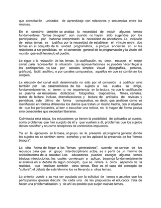 que constituirán unidades de aprendizaje con relaciones y secuencias entre las
mismas.
En el colectivo también se analiza la necesidad de incluir algunos temas
fundamentales, "temas bisagras", aún cuando no hayan sido sugeridos por los
participantes; por haberse comprobado la necesidad de abordarlos. La inclusión
de estos temas se justifica por la necesidad de establecer el vínculo entre dos
temas en el conjunto de la unidad programática, o porque encierran en sí las
relaciones a ser percibidas en el contenido general de la programación y la visión del
mundo que esté teniendo el pueblo.
Le sigue a la reducción de los temas, la codificación, es decir, escoger el mejor
canal para representar la situación. Las representaciones se pueden hacer llegar a
los participantes ya sea por canales simples: visual (fotografías, pinturas,
gráficos), táctil, auditivo, o por canales compuestos, aquellos en que se combinan los
simples.
La elección del canal está determinada no sólo por el contenido a codificar sino
también por las características de los sujetos a los cuales se dirige,
fundamentalmente, si tienen o no experiencia en la lectura, ya que la codificación
se plasma en materiales didácticos: fotografías, diapositivas, filmes, carteles,
textos de lectura, incluso, dramatizaciones y lectura de artículos de revistas y
periódicos, este último de forma comparativa, es decir, que analicen como se
manifiestan en formas diferentes los diarios que tratan un mismo hecho, con el objetivo
de que los participantes, al leer o escuchar una noticia, no lo hagan de forma pasiva
sino conscientes que necesitan liberarse.
Culminada esta etapa, los educadores ya tienen la posibilidad de aplicarlas al pueblo,
como problemas que han surgido de él y que vuelven a él, problemas que los sujetos
deben descifrar y no como receptores de contenidos impuestos.
Ya en la ejecución en la base, al grupo se le presenta el programa general, donde
los sujetos no se sentirán como extraños y se les aplicará la presencia de los "temas
bisagra".
La otra forma de llegar a los "temas generadores", cuando se carece de los
recursos para que el grupo interdisciplinario actúe, es a partir de un mínimo de
conocimientos de la realidad. Los educadores pueden escoger algunos temas
básicos introductorios, los cuales comienzan a aplicar, basando fundamentalmente
el análisis en el debate de algún concepto, que se refiere a otros aspectos de la
realidad, que implican también otros temas. Este es el caso del concepto de
"cultura"; el debate de este término los va llevando a otros temas.
Lo anterior puede a su vez ser ayudado por la solicitud de temas o asuntos que los
participantes quieran discutir. De cada una de las propuestas el educador trata de
hacer una problematización y de ahí es posible que surjan nuevos temas.
 