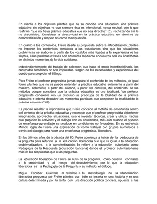 En cuanto a los objetivos plantea que no se concibe una educación, una práctica
educativa sin objetivos ya que siempre ésta es intencional, nunca neutral, con lo que
reafirma “que no haya práctica educativa que no sea directiva” (6), rechazando así la
no directividad. Considera la directividad en la práctica educativa en términos de
democratización y respeto no como manipulación.
En cuanto a los contenidos, Freire desde su propuesta sobre la alfabetización, plantea
no imponer los contenidos temáticos a los estudiantes sino que las situaciones
problémicas se elaboren a partir de los vocablos más ligados a la experiencia de los
sujetos, esas palabras o frases son obtenidas mediante encuentros con los analfabetos
en distintos momentos de la vida cotidiana.
Independientemente del trabajo de selección que hace el grupo interdisciplinario, los
contenidos temáticos no son impuestos, surgen de las necesidades y experiencias del
pueblo para propiciar el diálogo.
Para Freire el profesor progresista jamás separa el contenido de los métodos, de igual
forma plantea que no se puede entender la práctica educativa solamente a partir del
maestro, solamente a partir del alumno, a partir del contexto, del contenido, de los
métodos porque considera que la práctica educativa es una totalidad, “un profesor
progresista coherente con un discurso se preocupa de la totalidad de la práctica
educativa e intenta descubrir los momentos parciales que componen la totalidad de la
práctica educativa” (6).
Es preciso resaltar la importancia que Freire concede al método de enseñanza dentro
del contexto de la práctica educativa y reconoce que el profesor progresista debe tener
imaginación, aprovechar situaciones, usar e inventar técnicas, crear y utilizar medios
que propicien la actividad y el diálogo con los educandos, más aún cuando el proceso
de enseñanza-aprendizaje se produce en condiciones no favorables. En su entrevista
Monclú logra de Freire una explicación de como trabajar con grupos numerosos a
través del diálogo para hacer una enseñanza progresista, liberadora.
En los últimos años de la década del 80, Freire comienza a hablar de la pedagogía de
la pregunta para referirse a la educación liberadora o lo que es igual, a la educación
problematizadora, a la concientización. Se refiere a la educación autoritaria como
Pedagogía de la Respuesta (educación bancaria) donde el profesor autoritario teme
más de las respuestas que a las preguntas.
La educación liberadora de Freire se nutre de la pregunta, como desafío constante
a la creatividad y al riesgo del descubrimiento; por lo que la educación
liberadora es la Pedagogía de la Pregunta y su método, el diálogo.
Miguel Escobar Guerrero al referirse a la metodología de la alfabetización
liberadora propuesta por Freire plantea que éste se inserta en una historia y en una
cultura determinada y por lo tanto con una dirección política concreta, opuesta a las
 