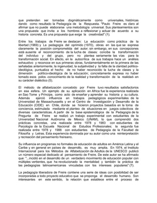 que pretenden ser tomadas dogmáticamente como universales, históricas
dando como resultado la Pedagogía de la Respuesta. "Paulo Freire es claro al
afirmar que no puede elaborarse una metodología universal. Sus planteamientos son
una propuesta que invita a los hombres a reflexionar y actuar de acuerdo a su
historia concreta. Es una propuesta que exige la creatividad" (1).
Entre los trabajos de Freire se destacan: La educación como práctica de la
libertad (1969) y La pedagogía del oprimido (1970), obras en las que se expresa
claramente la posición comprometida del autor; sin embargo, en sus concepciones
está ausente el reconocimiento de la lucha de clases: concibe la transformación
del individuo y del grupo, pero no plantea seriamente las vías para la
transformación social. En efecto, en la autocrítica de sus trabajos hace un análisis
exhaustivo y reconoce en sus primeras obras, fundamentalmente en la primera de las
señaladas anteriormente, la ingenuidad, la subjetividad y la falta de la claridad político-
ideológica, puntualiza el hecho de no haber reconocido la lucha de clases y la
dimensión político-ideológica de la educación; concretamente expresa no haber
tomado esos polos -conocimiento de la realidad y transformación de la realidad- en
su carácter dialéctico (5).
El método de alfabetización concebido por Freire tuvo resultados satisfactorios
en esa esfera. Un ejemplo de su aplicación en Africa fue la experiencia realizada
en Sao Tome y Príncipe, como acto de enseñar y aprender su historia y su cultura.
Además ejerció influencia en trabajos pedagógicos experimentales de la
Universidad de Massachussetts y en el Centro de Investigación y Desarrollo de la
Educación (CIDE) en Chile, donde se hicieron proyectos basados en la toma de
conciencia, estimulada mediante el planteo de situaciones en juegos colectivos de
diversas características. A partir de la base epistemológica de la Pedagogía de la
Pregunta de Freire se realizó un trabajo experimental con estudiantes de la
Universidad Nacional Autónoma de México (UNAM), lo que comprendió dos
prácticas concretas, una realizada entre 1978 y 1983 con estudiantes de
Psicología de la Escuela Nacional de Estudios Profesionales; la segunda fue
realizada entre 1978 y 1988 con estudiantes de Pedagogía de la Facultad de
Filosofía y Letras. Esta experiencia dominada por su autor como una reinterpretación
y recreación del pensamiento freireano.
Su influencia en programas no formales de educación de adultos en América Latina y el
Caribe y en general en países de desarrollo, es muy amplia. En 1974, el Instituto
Internacional para los Métodos de Alfabetización de Adultos de la UNESCO publicó
un número especial dedicado al pensamiento de Freire. De este autor se ha afirmado
que: "...incidió en el desarrollo de un verdadero movimiento de educación popular con
múltiples vertientes, que ha revolucionado la mentalidad y también la práctica de
las pedagogías latinoamericanas vinculadas con los intereses populares" (7).
La pedagogía liberadora de Freire contiene una serie de ideas con posibilidad de ser
incorporadas a todo proyecto educativo que se proponga el desarrollo humano. Son
interesantes en este sentido, la relación que establece entre el proceso de
 