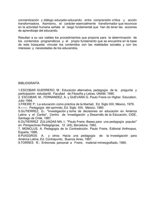 concientización y diálogo educador-educando; entre comprensión crítica y acción
transformadora. Asimismo, el carácter esencialmente transformador que reconoce
en la actividad humana señala el rasgo fundamental que han de tener las acciones
de aprendizaje del educando.
Resultan a su vez viables los procedimientos que propone para la determinación de
los contenidos programáticos y el propio fundamento que se encuentra en la base
de esta búsqueda: vincular los contenidos con las realidades sociales y con los
intereses y necesidades de los educandos.
BIBLIOGRAFÍA
1.ESCOBAR GUERRERO, M.: Educación alternativa, pedagogía de la pregunta y
participación estudiantil. Facultad de Filosofía y Letras. UNAM, 1990.
2. ESCOBAR, M., FERNANDEZ, A. y GUEVARA G. Paulo Freire on Higher. Education.
Julio 1994.
3.FREIRE P.: La educación como práctica de la libertad, Ed. Siglo XXI, México, 1979.
4.------: Pedagogía del oprimido, Ed. Siglo XXI, México, 1980.
5.GUTIERREZ, G.: "Investigación y toma de decisiones en educación en América
Latina y el Caribe", Centro de Investigación y Desarrollo de la Educación, CIDE,
Santiago de Chile, 1987.
6.GUTIERREZ ZULUAGAS MA. I.: "Paulo Freire: Bases para una pedagogía popular"
en: Perspectivas Pedagógicas, 12 (49), Barcelona, 1982.
7. MONCLUS, A. Pedagogía de la Contradicción. Paulo Freire. Editorial Anthropos,
España, 1988.
8.PUIGGROS A. y otros: Hacia una pedagogía de la Investigación para
América Latina, Ed. Contrapunto, Buenos Aires, 1987.
9.TORRES R.: Entrevista personal a Freire, material mimeografiado, 1985.
 
