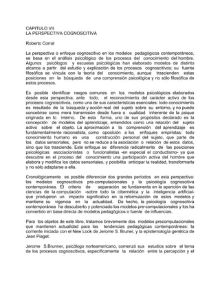 CAPITULO VII
LA PERSPECTIVA COGNOSCITIVA
Roberto Corral
La perspectiva o enfoque cognoscitivo en los modelos pedagógicos contemporáneos,
se basa en el análisis psicológico de los procesos del conocimiento del hombre.
Algunos psicólogos y escuelas psicológicas han elaborado modelos de distinto
alcance a partir del estudio y explicación de los procesos cognoscitivos; su fuente
filosófica se vincula con la teoría del conocimiento, aunque trascienden estas
posiciones en la búsqueda de una comprensión psicológica y no sólo filosófica de
estos procesos.
Es posible identificar rasgos comunes en los modelos psicológicos elaborados
desde esta perspectiva, ante todo, el reconocimiento del carácter activo de los
procesos cognoscitivos, como una de sus características esenciales: todo conocimiento
es resultado de la búsqueda y acción real del sujeto sobre su entorno, y no puede
concebirse como mera transmisión desde fuera o cualidad inherente de la psique
originada en lo interno. De esta forma, uno de sus propósitos declarado es la
concepción de modelos del aprendizaje, entendidos como una relación del sujeto
activo sobre el objeto. La aproximación a la comprensión del aprendizaje es
fundamentalmente racionalista, como oposición a los enfoques empiristas: todo
conocimiento humano es una construcción personal del sujeto, que parte de
los datos sensoriales, pero no se reduce a la asociación o relación de estos datos,
sino que los trasciende. Este enfoque se diferencia radicalmente de las posiciones
psicológicas asociacionistas o funcionalistas -en especial el conductismo- ya que
descubre en el proceso del conocimiento una participación activa del hombre que
elabora y modifica los datos sensoriales, y posibilita anticipar la realidad, transformarla
y no sólo adaptarse a ella.
Cronológicamente es posible diferenciar dos grandes períodos en esta perspectiva:
los modelos cognoscitivos pre-computacionales y la psicología cognoscitiva
contemporánea. El criterio de separación se fundamenta en la aparición de las
ciencias de la computación -sobre todo la cibernética y la inteligencia artificial-
que produjeron un impacto significativo en la reformulación de estos modelos y
mantiene su vigencia en la actualidad. De hecho, la psicología cognoscitiva
contemporánea ha descubierto y potenciado los modelos pre-computacionales y los ha
convertido en base directa de modelos pedagógicos o fuente de influencias.
Para los objetos de este libro, tratamos brevemente dos modelos precomputacionales
que mantienen actualidad para las tendencias pedagógicas contemporáneas: la
corriente iniciada con el New Look de Jerome S. Bruner, y la epistemología genética de
Jean Piaget.
Jerome S.Brunner, psicólogo norteamericano, comenzó sus estudios sobre el tema
de los procesos cognoscitivos, específicamente la relación entre la percepción y el
 