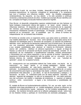 pensamiento. A partir de sus ideas iniciales, desarrolló un modelo general de los
procesos cognoscitivos, la evolución ontogénica, el aprendizaje y la enseñanza
que tuvo y mantiene una influencia notable sobre los modelos pedagógicos
contemporáneos. Su esquema es muy abierto y ha sido sometido a continuas
revisiones y extensiones producto de otros modelos que el propio Bruner identifica con
los conceptos de Piaget y la escuela histórico-cultural de Vigotski.
Para Bruner, el desarrollo ontogenético aparece codeterminado por dos factores: el
factor biológico (maduración interna del sujeto) y el factor social (sistema de
influencias externas). El desarrollo se define como el incremento de la capacidad
del individuo para manejar información del ambiente, a través de la adquisición de
mecanismos mediadores durante el aprendizaje. El lenguaje constituye un medio
esencial en su concepción por la posibilidad que le ofrece al hombre de
independizarse de su contexto más inmediato.
El hombre se concibe como un organismo activo, que actúa sobre su ambiente con
una notable plasticidad de recursos; sirva como ejemplo su propuesta acerca de la
utilización de estrategias para la formación de conceptos y la solución de problemas,
definidas como secuencias de decisiones (selección) que el hombre toma de acuerdo
con sus propósitos personales inmediatos, las restricciones del entorno externo
y sus propias posibilidades, para alcanzar el máximo de información relevante
acerca del problema, distribuir el esfuerzo cognoscitivo y regular el riesgo de
fracaso. La clave de la concepción de Bruner acerca del aprendizaje consiste en la
adquisición de los mediadores o "amplificadores" culturales, creados, almacenados
y transmitidos por una cultura específica y que le permite al hombre trascender su
experiencia individual. Esta adquisición sólo es posible por su encuentro con los
factores internos, de carácter biológico identificados con una "voluntad de
aprender", propia de la especie humana.
En consecuencia con sus postulados elaboró las "notas sobre una teoría de la
instrucción", su mayor aporte a un modelo pedagógico. Señala cuatro
características principales de esta teoría: especificar las condiciones que
estimulan la predisposición a aprender; determinar la estructura óptima de un cuerpo
de conocimientos para lograr su aprendizaje más rápido y efectivo; sugerir el orden de
presentación más adecuado; y por último, el tipo de recompensas y castigos y su
secuencia, es decir, la evaluación.Cada uno de estos aspectos requieren una
atención especial del pedagogo, no sólo en la preparación de una clase particular,
sino del currículum, los medios y materiales de enseñanza y suponen un balance
continuo entre conocimiento a lograr y las motivaciones y posibilidades del
estudiante.
El modelo de Bruner es fundamentalmente ecléctico. Tal vez por esta razón no fue
adoptado como base psicológica de un modelo pedagógico, aunque su influencia, en
virtud de sus eclecticismos; puede rastrearse en los modelos pedagógicos más
actuales. Se mantiene formando parte de la reflexión pedagógica actual, sobre todo
en los Estados Unidos y participa en movimientos de avanzada pedagógica. Su
 
