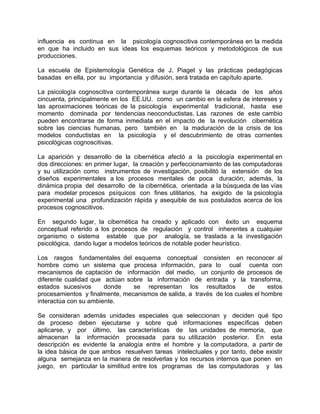 influencia es continua en la psicología cognoscitiva contemporánea en la medida
en que ha incluido en sus ideas los esquemas teóricos y metodológicos de sus
producciones.
La escuela de Epistemología Genética de J. Piaget y las prácticas pedagógicas
basadas en ella, por su importancia y difusión, será tratada en capítulo aparte.
La psicología cognoscitiva contemporánea surge durante la década de los años
cincuenta, principalmente en los EE.UU. como un cambio en la esfera de intereses y
las aproximaciones teóricas de la psicología experimental tradicional, hasta ese
momento dominada por tendencias neoconductistas. Las razones de este cambio
pueden encontrarse de forma inmediata en el impacto de la revolución cibernética
sobre las ciencias humanas, pero también en la maduración de la crisis de los
modelos conductistas en la psicología y el descubrimiento de otras corrientes
psicológicas cognoscitivas.
La aparición y desarrollo de la cibernética afectó a la psicología experimental en
dos direcciones: en primer lugar, la creación y perfeccionamiento de las computadoras
y su utilización como instrumentos de investigación, posibilitó la extensión de los
diseños experimentales a los procesos mentales de poca duración; además, la
dinámica propia del desarrollo de la cibernética, orientada a la búsqueda de las vías
para modelar procesos psíquicos con fines utilitarios, ha exigido de la psicología
experimental una profundización rápida y asequible de sus postulados acerca de los
procesos cognoscitivos.
En segundo lugar, la cibernética ha creado y aplicado con éxito un esquema
conceptual referido a los procesos de regulación y control inherentes a cualquier
organismo o sistema estable que por analogía, se traslada a la investigación
psicológica, dando lugar a modelos teóricos de notable poder heurístico.
Los rasgos fundamentales del esquema conceptual consisten en reconocer al
hombre como un sistema que procesa información, para lo cual cuenta con
mecanismos de captación de información del medio, un conjunto de procesos de
diferente cualidad que actúan sobre la información de entrada y la transforma,
estados sucesivos donde se representan los resultados de estos
procesamientos y finalmente, mecanismos de salida, a través de los cuales el hombre
interactúa con su ambiente.
Se consideran además unidades especiales que seleccionan y deciden qué tipo
de proceso deben ejecutarse y sobre qué informaciones específicas deben
aplicarse, y por último, las características de las unidades de memoria, que
almacenan la información procesada para su utilización posterior. En esta
descripción es evidente la analogía entre el hombre y la computadora, a partir de
la idea básica de que ambos resuelven tareas intelectuales y por tanto, debe existir
alguna semejanza en la manera de resolverlas y los recursos internos que ponen en
juego, en particular la similitud entre los programas de las computadoras y las
 